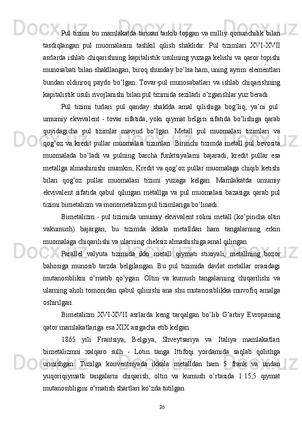 Pul tizimi bu mamlakatda tarixan tarkib topgan va milliy qonunchilik bilan
tasdiqlangan   pul   muomalasini   tashkil   qilish   shaklidir.   Pul   tizimlari   XVI-XVII
asrlarda ishlab chiqarishning kapitalistik usulining yuzaga kelishi va qaror topishi
munosabati bilan shakllangan, biroq shunday bo’lsa ham, uning ayrim elementlari
bundan  oldinroq  paydo   bo’lgan.  Tovar-pul   munosabatlari   va   ishlab   chiqarishning
kapitalistik usuli rivojlanishi bilan pul tizimida sezilarli o’zgarishlar yuz beradi.
Pul   tizimi   turlari   pul   qanday   shaklda   amal   qilishiga   bog’liq,   ya’ni   pul:
umumiy   ekvivalent   -   tovar   sifatida,   yoki   qiymat   belgisi   sifatida   bo’lishiga   qarab
quyidagicha   pul   tizimlar   mavjud   bo’lgan.   Metall   pul   muomalasi   tizimlari   va
qog’oz   va   kredit   pullar   muomalasi   tizimlari.   Birinchi   tizimda   metall   pul   bevosita
muomalada   bo’ladi   va   pulning   barcha   funktsiyalarni   bajaradi,   kredit   pullar   esa
metallga almashinishi mumkin; Kredit va qog’oz pullar muomalaga chiqib ketishi
bilan   qog’oz   pullar   muomalasi   tizimi   yuzaga   kelgan.   Mamlakatda   umumiy
ekvivalent   sifatida   qabul   qilingan   metallga   va   pul   muomalasi   bazasiga   qarab   pul
tizimi bimetalizm va monometalizm pul tizimlariga bo’linadi.
Bimetalizm - pul tizimida umumiy ekvivalent rolini metall (ko’pincha oltin
vakumush)   bajargan,   bu   tizimda   ikkala   metalldan   ham   tangalarning   erkin
muomalaga chiqarilishi va ularning cheksiz almashishiga amal qilingan.
Parallel   valyuta   tizimida   ikki   metall   qiymati   stixiyali,   metallning   bozor
bahosiga   munosib   tarzda   belgilangan.   Bu   pul   tizimida   davlat   metallar   orasidagi
mutanosiblikni   o’rnatib   qo’ygan.   Oltin   va   kumush   tangalarning   chiqarilishi   va
ularning aholi tomonidan qabul qilinishi ana shu mutanosiblikka muvofiq amalga
oshirilgan.
Bimetalizm   XVI-XVII   asrlarda   keng   tarqalgan   bo’lib   G’arbiy   Evropaning
qator mamlakatlariga esa XIX asrgacha etib kelgan.
1865   yili   Frantsiya,   Belgiya,   Shveytsariya   va   Italiya   mamlakatlari
bimetalizmni   xalqaro   sulh   -   Lotin   tanga   Ittifoqi   yordamida   saqlab   qolishga
urinishgan.   Tuzilga   konventsiyada   ikkala   metalldan   ham   5   frank   va   undan
yuqoriqiymatli   tangalarni   chiqarish,   oltin   va   kumush   o’rtasida   1:15,5   qiymat
mutanosibligini o’rnatish shartlari ko’zda tutilgan.
26