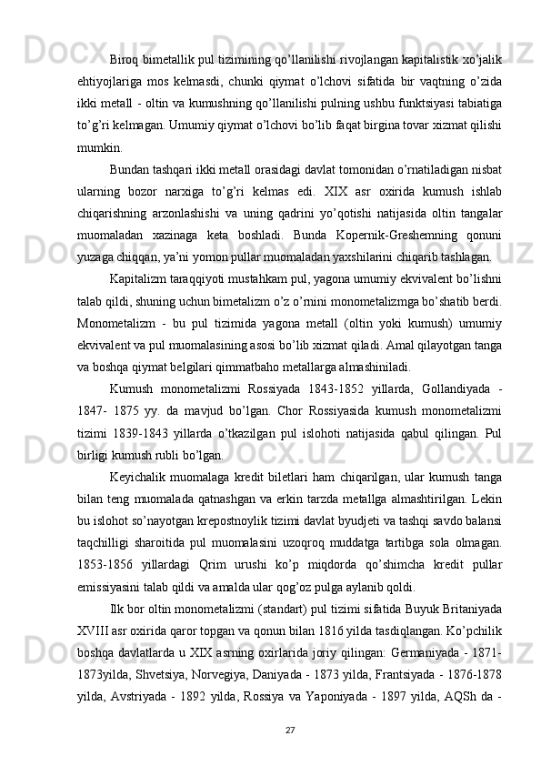 Biroq bimetallik pul tizimining qo’llanilishi rivojlangan kapitalistik xo’jalik
ehtiyojlariga   mos   kelmasdi,   chunki   qiymat   o’lchovi   sifatida   bir   vaqtning   o’zida
ikki metall - oltin va kumushning qo’llanilishi pulning ushbu funktsiyasi tabiatiga
to’g’ri kelmagan. Umumiy qiymat o’lchovi bo’lib faqat birgina tovar xizmat qilishi
mumkin.
Bundan tashqari ikki metall orasidagi davlat tomonidan o’rnatiladigan nisbat
ularning   bozor   narxiga   to’g’ri   kelmas   edi.   XIX   asr   oxirida   kumush   ishlab
chiqarishning   arzonlashishi   va   uning   qadrini   yo’qotishi   natijasida   oltin   tangalar
muomaladan   xazinaga   keta   boshladi.   Bunda   Kopernik-Greshemning   qonuni
yuzaga chiqqan, ya’ni yomon pullar muomaladan yaxshilarini chiqarib tashlagan.
Kapitalizm taraqqiyoti mustahkam pul, yagona umumiy ekvivalent bo’lishni
talab qildi, shuning uchun bimetalizm o’z o’rnini monometalizmga bo’shatib berdi.
Monometalizm   -   bu   pul   tizimida   yagona   metall   (oltin   yoki   kumush)   umumiy
ekvivalent va pul muomalasining asosi bo’lib xizmat qiladi. Amal qilayotgan tanga
va boshqa qiymat belgilari qimmatbaho metallarga almashiniladi.
Kumush   monometalizmi   Rossiyada   1843-1852   yillarda,   Gollandiyada   -
1847-   1875   yy.   da   mavjud   bo’lgan.   Chor   Rossiyasida   kumush   monometalizmi
tizimi   1839-1843   yillarda   o’tkazilgan   pul   islohoti   natijasida   qabul   qilingan.   Pul
birligi kumush rubli bo’lgan.
Keyichalik   muomalaga   kredit   biletlari   ham   chiqarilgan,   ular   kumush   tanga
bilan   teng   muomalada   qatnashgan   va   erkin   tarzda   metallga   almashtirilgan.   Lekin
bu islohot so’nayotgan krepostnoylik tizimi davlat byudjeti va tashqi savdo balansi
taqchilligi   sharoitida   pul   muomalasini   uzoqroq   muddatga   tartibga   sola   olmagan.
1853-1856   yillardagi   Qrim   urushi   ko’p   miqdorda   qo’shimcha   kredit   pullar
emissiyasini talab qildi va amalda ular qog’oz pulga aylanib qoldi.
Ilk bor oltin monometalizmi (standart) pul tizimi sifatida Buyuk Britaniyada
XVIII asr oxirida qaror topgan va qonun bilan 1816 yilda tasdiqlangan. Ko’pchilik
boshqa davlatlarda u XIX asrning oxirlarida  joriy qilingan:  Germaniyada -  1871-
1873yilda, Shvetsiya, Norvegiya, Daniyada - 1873 yilda, Frantsiyada - 1876-1878
yilda,   Avstriyada   -   1892   yilda,   Rossiya   va   Yaponiyada   -   1897   yilda,   AQSh   da   -
27
