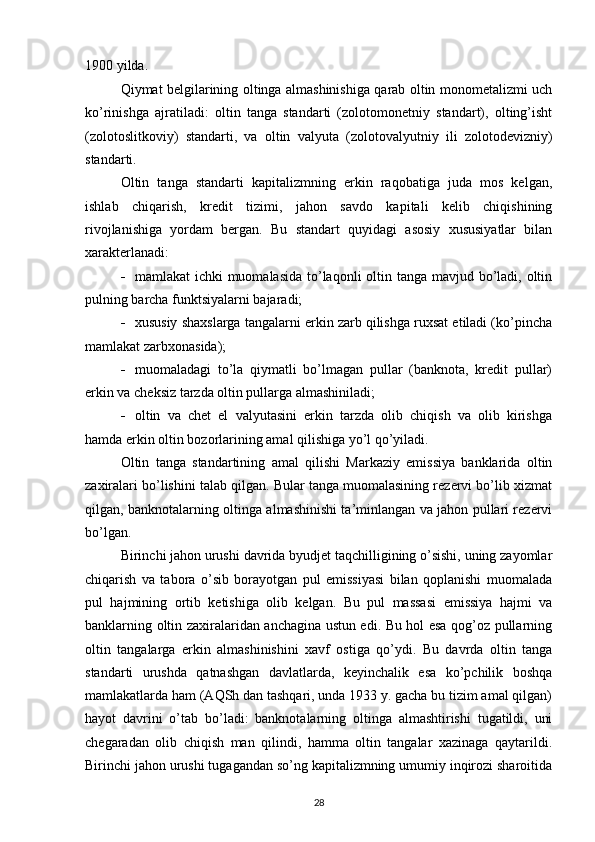 1900 yilda.
Qiymat belgilarining oltinga almashinishiga qarab oltin monometalizmi uch
ko’rinishga   ajratiladi:   oltin   tanga   standarti   (zolotomonetniy   standart),   olting’isht
(zolotoslitkoviy)   standarti,   va   oltin   valyuta   (zolotovalyutniy   ili   zolotodevizniy)
standarti.
Oltin   tanga   standarti   kapitalizmning   erkin   raqobatiga   juda   mos   kelgan,
ishlab   chiqarish,   kredit   tizimi,   jahon   savdo   kapitali   kelib   chiqishining
rivojlanishiga   yordam   bergan.   Bu   standart   quyidagi   asosiy   xususiyatlar   bilan
xarakterlanadi:
 mamlakat ichki  muomalasida to’laqonli oltin tanga mavjud bo’ladi, oltin
pulning barcha funktsiyalarni bajaradi;
 xususiy shaxslarga tangalarni erkin zarb qilishga ruxsat etiladi (ko’pincha
mamlakat zarbxonasida);
 muomaladagi   to’la   qiymatli   bo’lmagan   pullar   (banknota,   kredit   pullar)
erkin va cheksiz tarzda oltin pullarga almashiniladi;
 oltin   va   chet   el   valyutasini   erkin   tarzda   olib   chiqish   va   olib   kirishga
hamda erkin oltin bozorlarining amal qilishiga yo’l qo’yiladi.
Oltin   tanga   standartining   amal   qilishi   Markaziy   emissiya   banklarida   oltin
zaxiralari bo’lishini talab qilgan. Bular tanga muomalasining rezervi bo’lib xizmat
qilgan, banknotalarning oltinga almashinishi ta’minlangan va jahon pullari rezervi
bo’lgan.
Birinchi jahon urushi davrida byudjet taqchilligining o’sishi, uning zayomlar
chiqarish   va   tabora   o’sib   borayotgan   pul   emissiyasi   bilan   qoplanishi   muomalada
pul   hajmining   ortib   ketishiga   olib   kelgan.   Bu   pul   massasi   emissiya   hajmi   va
banklarning oltin zaxiralaridan anchagina ustun edi. Bu hol esa qog’oz pullarning
oltin   tangalarga   erkin   almashinishini   xavf   ostiga   qo’ydi.   Bu   davrda   oltin   tanga
standarti   urushda   qatnashgan   davlatlarda,   keyinchalik   esa   ko’pchilik   boshqa
mamlakatlarda ham (AQSh dan tashqari, unda 1933 y. gacha bu tizim amal qilgan)
hayot   davrini   o’tab   bo’ladi:   banknotalarning   oltinga   almashtirishi   tugatildi,   uni
chegaradan   olib   chiqish   man   qilindi,   hamma   oltin   tangalar   xazinaga   qaytarildi.
Birinchi jahon urushi tugagandan so’ng kapitalizmning umumiy inqirozi sharoitida
28