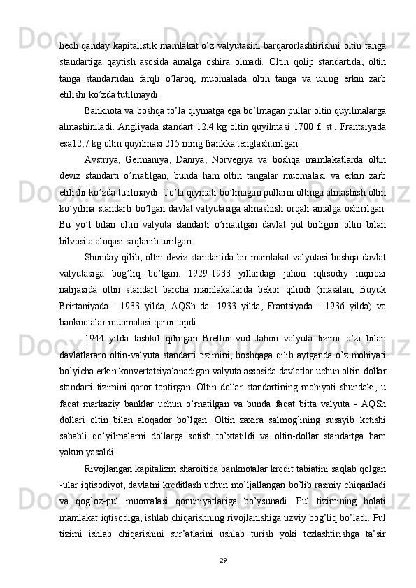 hech qanday kapitalistik mamlakat o’z valyutasini  barqarorlashtirishni  oltin tanga
standartiga   qaytish   asosida   amalga   oshira   olmadi.   Oltin   qolip   standartida,   oltin
tanga   standartidan   farqli   o’laroq,   muomalada   oltin   tanga   va   uning   erkin   zarb
etilishi ko’zda tutilmaydi.
Banknota va boshqa to’la qiymatga ega bo’lmagan pullar oltin quyilmalarga
almashiniladi. Angliyada standart 12,4 kg oltin quyilmasi  1700 f. st., Frantsiyada
esa12,7 kg oltin quyilmasi 215 ming frankka tenglashtirilgan.
Avstriya,   Germaniya,   Daniya,   Norvegiya   va   boshqa   mamlakatlarda   oltin
deviz   standarti   o’rnatilgan,   bunda   ham   oltin   tangalar   muomalasi   va   erkin   zarb
etilishi ko’zda tutilmaydi. To’la qiymati bo’lmagan pullarni oltinga almashish oltin
ko’yilma  standarti  bo’lgan  davlat  valyutasiga   almashish  orqali  amalga  oshirilgan.
Bu   yo’l   bilan   oltin   valyuta   standarti   o’rnatilgan   davlat   pul   birligini   oltin   bilan
bilvosita aloqasi saqlanib turilgan.
Shunday qilib, oltin deviz standartida bir mamlakat valyutasi boshqa davlat
valyutasiga   bog’liq   bo’lgan.   1929-1933   yillardagi   jahon   iqtisodiy   inqirozi
natijasida   oltin   standart   barcha   mamlakatlarda   bekor   qilindi   (masalan,   Buyuk
Brirtaniyada   -   1933   yilda,   AQSh   da   -1933   yilda,   Frantsiyada   -   1936   yilda)   va
banknotalar muomalasi qaror topdi.
1944   yilda   tashkil   qilingan   Bretton-vud   Jahon   valyuta   tizimi   o’zi   bilan
davlatlararo oltin-valyuta standarti tizimini, boshqaga qilib aytganda o’z mohiyati
bo’yicha erkin konvertatsiyalanadigan valyuta assosida davlatlar uchun oltin-dollar
standarti   tizimini   qaror   toptirgan.   Oltin-dollar   standartining   mohiyati   shundaki,   u
faqat   markaziy   banklar   uchun   o’rnatilgan   va   bunda   faqat   bitta   valyuta   -   AQSh
dollari   oltin   bilan   aloqador   bo’lgan.   Oltin   zaxira   salmog’ining   susayib   ketishi
sababli   qo’yilmalarni   dollarga   sotish   to’xtatildi   va   oltin-dollar   standartga   ham
yakun yasaldi.
Rivojlangan kapitalizm sharoitida banknotalar kredit tabiatini saqlab qolgan
-ular iqtisodiyot, davlatni kreditlash uchun mo’ljallangan bo’lib rasmiy chiqariladi
va   qog’oz-pul   muomalasi   qonuniyatlariga   bo’ysunadi.   Pul   tizimining   holati
mamlakat iqtisodiga, ishlab chiqarishning rivojlanishiga uzviy bog’liq bo’ladi. Pul
tizimi   ishlab   chiqarishini   sur’atlarini   ushlab   turish   yoki   tezlashtirishga   ta’sir
29