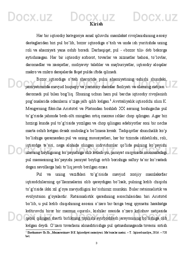 Kirish
Har bir iqtisodiy kategoriya amal qiluvchi mamlakat rivojlanishining asosiy
dastaglaridan  biri   pul   bo’lib,  bozor   iqtisodiga  o’tish  va  unda  ish   yuritishda   uning
roli   va   ahamiyati   yana   oshib   boradi.   Darhaqiqat,   pul   -   «bozor   tili»   deb   bekorga
aytishmagan.   Har   bir   iqtisodiy   axborot,   tovarlar   va   xizmatlar   bahosi,   to’lovlar,
daromadlar   va   xarajatlar,   moliyaviy   talablar   va   majburiyatlar,   iqtisodiy   aloqalar
makro va mikro darajalarda faqat pulda ifoda qilinadi.
Bozor   iqtisodiga   o’tish   sharoitida   pulni   ahamiyatining   oshishi   shundaki,
jamiyatimizda mavjud huquqiy va jismoniy shaxslar faoliyati va ularning natijasi -
daromadi   pul   bilan   bog’liq.   Shuning   uchun   ham   pul   barcha   iqtisodiy   rivojlanish
pog’onalarida odamlarni o’ziga jalb qilib kelgan. 1
  Avstraliyalik iqtisodchi olim K.
Mengerning   fikricha   Aristotel   va   Platondan   boshlab   XX   asrning   boshigacha   pul
to’g’risida jahonda besh-olti mingdan ortiq maxsus ishlar chop qilingan. Agar biz
hozirgi kunda pul to’g’risida yozilgan va chop qilingan adabiyotlar soni bir necha
marta oshib ketgan desak mubolag’a bo’lmasa kerak. Tadqiqotlar shunchalik ko’p
bo’lishiga qaramasdan pul va uning xususiyatlari, har bir tizimda ishlatilishi, roli,
iqtisodga   ta’siri,   nega   alohida   olingan   individumlar   qo’lida   pulning   ko’payishi
ularning boyligining ko’payishiga olib keladi-yu, jamiyat miqyosida muomaladagi
pul massasining  ko’payishi  jamiyat boyligi  ortib borishiga salbiy ta’sir ko’rsatadi
degan savollarga hali to’liq javob berilgan emas.
Pul   va   uning   vazifalari   to’g’risida   mavjud   xorijiy   mamlakatlar
iqtisodchilarning   qo’llanmalarini   olib   qaraydigan   bo’lsak,   pulning   kelib   chiqishi
to’g’risida ikki xil g’oya mavjudligini ko’rishimiz mumkin. Bular ratsionalistik va
evolyutsion   g’oyalardir.   Ratsionalistik   qarashning   asoschilaridan   biri   Aristotel
bo’lib,   u   pul   kelib   chiqishining   asosini   o’zaro   bir-biriga   teng   qiymatni   harakatga
keltiruvchi   biror   bir   maxsus   «qurol»,   kishilar   orasida   o’zaro   kelishuv   natijasida
qabul qilingan shartli birlikning topilishi ayirboshlash jarayonining bo’lishiga olib
kelgan deydi. O’zaro tovarlarni almashtirishga pul qatnashmaganda tovarni sotish
1
  Shodmonov Sh.Sh., Mamaraximov B.E. Iqtisodiyot nazariyasi. Ma’ruzalar matni. – T.: Iqtisod-moliya, 2016. – 728
bet.
3