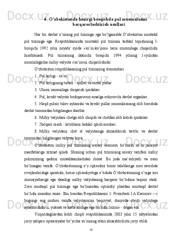 4. O’zbekistonda hozirgi bosqichda pul muomalasini 
barqarorlashtirish usullari
Har   bir   davlat   o’zining   pul   tizimiga   ega   bo’lganidek   O’zbekiston   mustakil
pul   tizimiga   ega.   Respublikamizda   mustakil   pul   tizimini   tashkil   topishining   I-
bosqichi   1992   yilni   noyabr   oyida   «so’m-ko’pon»   larni   muomilaga   chiqarilishi
hisoblanadi.   Pul   tizimining   ikkinchi   bosqichi   1994   yilning   1-iyulidan
muomilagacha milliy valyuta «so’m»ni chiqarilishidir.
O’zbekiston respublikasining pul tizimining elementlari:
1. Pul birligi - so’m
2. Pul birligining turlari - qo ђ oz va metal pullar
3. Ularni muomilaga chiqarish qoidalari.
4. Pul, kredit valyuta boshqaruvini amalga oshiruvchi davlat organlari.
5. Naqd pulsiz tulov aylanishi va kredit pullar muomilasining olib borishda
davlat tomonidan belgilangan shartlar.
6. Milliy valyutani chetga olib chiqish va chetdan olib kelish qoidalari.
7. Xalqaro xisob - kitoblarni tashkil qilish asoslari.
8. Milliy   valyutani   chet   el   valyutasiga   almashtirish   tartibi   va   davlat
tomonidan belgilangan valyuta kursi.
O’zbekiston   milliy   pul   tizimining   asosiy   elementi   bo’lmish   so’m   jamiyat
manfatlariga   xizmat   qiladi.   Shuning   uchun   pul   tizimining   asosiy   vazifasi   milliy
pulimizning   qadrini   mustahkamlashdan   iborat.   Bu   juda   ma’suliyatli   va   oson
bo’lmagan   vazifa.   O’zbekistonning   o’z   iqtisodini   bozor   talablariga   mos   ravishda
rivojlantirishga qaratishi, bozor iqtisodiyotiga o’tishda O’zbekistonning o’ziga xos
xususiyatlariga   ega   ekanligi   milliy   valyutaning   barqaror   bo’lishini   taqozo   etadi.
Zero   mustaqil   pul   tizimiga   ega   bo’lmasdan   iqtisodiy   jihatdan   mustaqil   davlat
bo’lishi mumkin emas. Shu boisdan Respublikamiz 1- Prezidenti I.A.Karimov – «
bugungi   eng   muhim   vazifa   valyutamizni   baquvvat,   dunyoda   obruli   valyutaga
aylantirishdir u, yuksak va katta kuchga ega bo’lishi lozim» - degan edi. 
Yuqoridagilardan   kelib   chiqib   respublikamizda   2003   yilni   15   oktyabridan
joriy xalqaro operasiyalar bo’yicha so’mning erkin almashtirilishi joriy etildi.
31