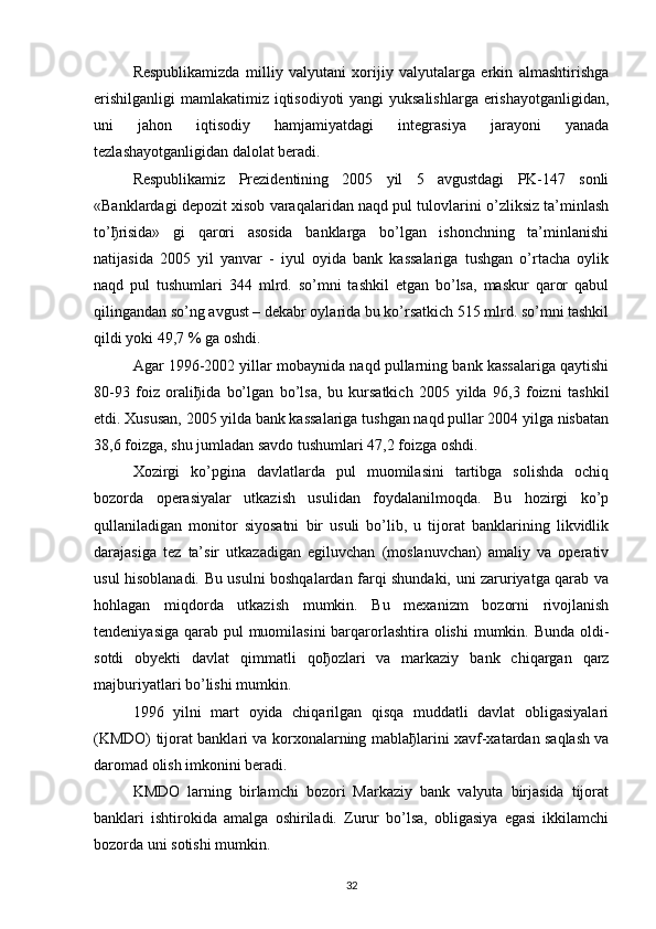 Respublikamizda   milliy   valyutani   xorijiy   valyutalarga   erkin   almashtirishga
erishilganligi  mamlakatimiz iqtisodiyoti yangi yuksalishlarga erishayotganligidan,
uni   jahon   iqtisodiy   hamjamiyatdagi   integrasiya   jarayoni   yanada
tezlashayotganligidan dalolat beradi. 
Respublikamiz   Prezidentining   2005   yil   5   avgustdagi   PK-147   sonli
«Banklardagi depozit xisob varaqalaridan naqd pul tulovlarini o’zliksiz ta’minlash
to’ ђ risida»   gi   qarori   asosida   banklarga   bo’lgan   ishonchning   ta’minlanishi
natijasida   2005   yil   yanvar   -   iyul   oyida   bank   kassalariga   tushgan   o’rtacha   oylik
naqd   pul   tushumlari   344   mlrd.   so’mni   tashkil   etgan   bo’lsa,   maskur   qaror   qabul
qilingandan so’ng avgust – dekabr oylarida bu ko’rsatkich 515 mlrd. so’mni tashkil
qildi yoki 49,7 % ga oshdi.
Agar 1996-2002 yillar mobaynida naqd pullarning bank kassalariga qaytishi
80-93   foiz   orali ђ ida   bo’lgan   bo’lsa,   bu   kursatkich   2005   yilda   96,3   foizni   tashkil
etdi. Xususan, 2005 yilda bank kassalariga tushgan naqd pullar 2004 yilga nisbatan
38,6 foizga, shu jumladan savdo tushumlari 47,2 foizga oshdi. 
Xozirgi   ko’pgina   davlatlarda   pul   muomilasini   tartibga   solishda   ochiq
bozorda   operasiyalar   utkazish   usulidan   foydalanilmoqda.   Bu   hozirgi   ko’p
qullaniladigan   monitor   siyosatni   bir   usuli   bo’lib,   u   tijorat   banklarining   likvidlik
darajasiga   tez   ta’sir   utkazadigan   egiluvchan   (moslanuvchan)   amaliy   va   operativ
usul hisoblanadi. Bu usulni boshqalardan farqi shundaki, uni zaruriyatga qarab va
hohlagan   miqdorda   utkazish   mumkin.   Bu   mexanizm   bozorni   rivojlanish
tendeniyasiga qarab pul muomilasini  barqarorlashtira olishi  mumkin. Bunda  oldi-
sotdi   obyekti   davlat   qimmatli   qo ђ ozlari   va   markaziy   bank   chiqargan   qarz
majburiyatlari bo’lishi mumkin.
1996   yilni   mart   oyida   chiqarilgan   qisqa   muddatli   davlat   obligasiyalari
(KMDO) tijorat banklari va korxonalarning mabla ђ larini xavf-xatardan saqlash va
daromad olish imkonini beradi. 
KMDO   larning   birlamchi   bozori   Markaziy   bank   valyuta   birjasida   tijorat
banklari   ishtirokida   amalga   oshiriladi.   Zurur   bo’lsa,   obligasiya   egasi   ikkilamchi
bozorda uni sotishi mumkin.
32