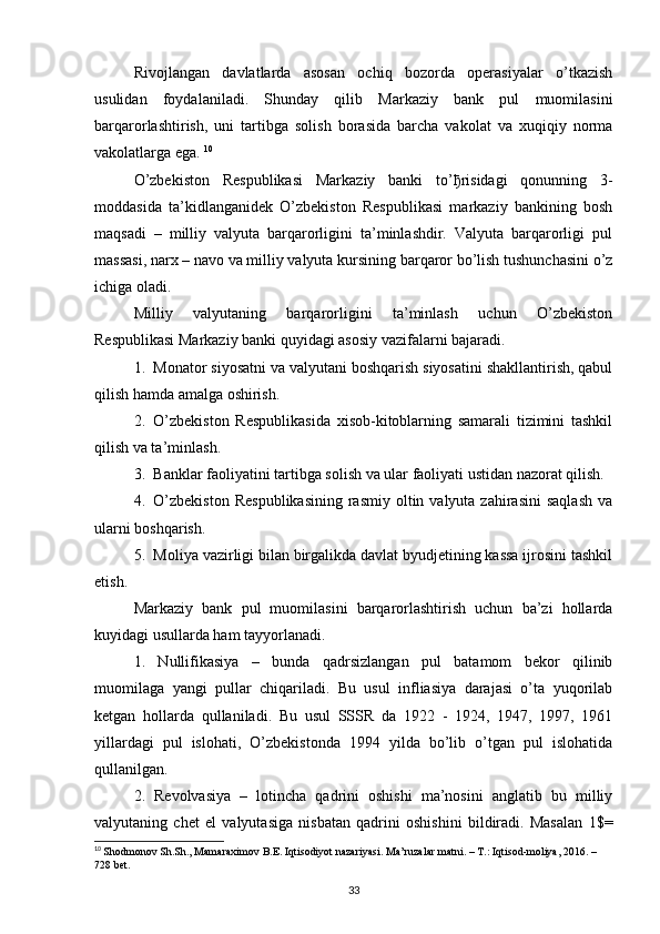 Rivojlangan   davlatlarda   asosan   ochiq   bozorda   operasiyalar   o’tkazish
usulidan   foydalaniladi.   Shunday   qilib   Markaziy   bank   pul   muomilasini
barqarorlashtirish,   uni   tartibga   solish   borasida   barcha   vakolat   va   xuqiqiy   norma
vakolatlarga ega.  10
O’zbekiston   Respublikasi   Markaziy   banki   to’ ђ risidagi   qonunning   3-
moddasida   ta’kidlanganidek   O’zbekiston   Respublikasi   markaziy   bankining   bosh
maqsadi   –   milliy   valyuta   barqarorligini   ta’minlashdir.   Valyuta   barqarorligi   pul
massasi, narx – navo va milliy valyuta kursining barqaror bo’lish tushunchasini o’z
ichiga oladi. 
Milliy   valyutaning   barqarorligini   ta’minlash   uchun   O’zbekiston
Respublikasi Markaziy banki quyidagi asosiy vazifalarni bajaradi.
1. Monator siyosatni va valyutani boshqarish siyosatini shakllantirish, qabul
qilish hamda amalga oshirish.
2. O’zbekiston   Respublikasida   xisob-kitoblarning   samarali   tizimini   tashkil
qilish va ta’minlash.
3. Banklar faoliyatini tartibga solish va ular faoliyati ustidan nazorat qilish.
4. O’zbekiston   Respublikasining   rasmiy  oltin valyuta  zahirasini   saqlash   va
ularni boshqarish.
5. Moliya vazirligi bilan birgalikda davlat byudjetining kassa ijrosini tashkil
etish.
Markaziy   bank   pul   muomilasini   barqarorlashtirish   uchun   ba’zi   hollarda
kuyidagi usullarda ham tayyorlanadi.
1.   Nullifikasiya   –   bunda   qadrsizlangan   pul   batamom   bekor   qilinib
muomilaga   yangi   pullar   chiqariladi.   Bu   usul   infliasiya   darajasi   o’ta   yuqorilab
ketgan   hollarda   qullaniladi.   Bu   usul   SSSR   da   1922   -   1924,   1947,   1997,   1961
yillardagi   pul   islohati,   O’zbekistonda   1994   yilda   bo’lib   o’tgan   pul   islohatida
qullanilgan. 
2.   Revolvasiya   –   lotincha   qadrini   oshishi   ma’nosini   anglatib   bu   milliy
valyutaning   chet   el   valyutasiga   nisbatan   qadrini   oshishini   bildiradi.   Masalan   1$=
10
  Shodmonov Sh.Sh., Mamaraximov B.E. Iqtisodiyot nazariyasi. Ma’ruzalar matni. – T.: Iqtisod-moliya, 2016. – 
728 bet.
33
