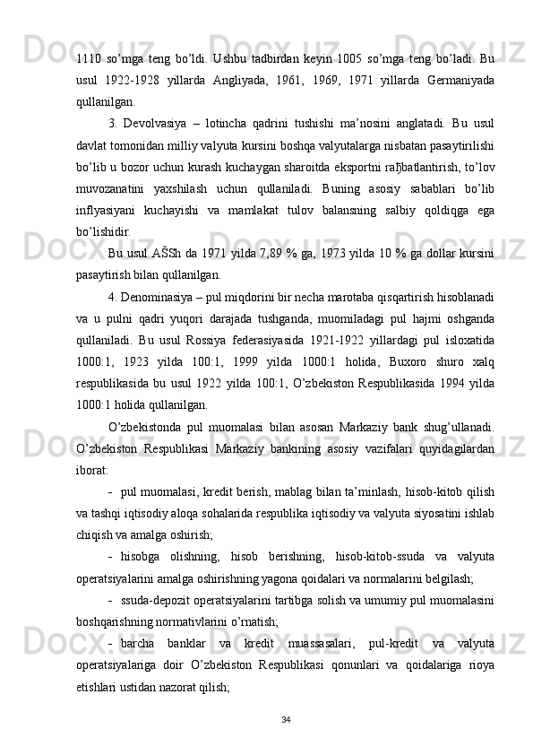 1110   so’mga   teng   bo’ldi.   Ushbu   tadbirdan   keyin   1005   so’mga   teng   bo’ladi.   Bu
usul   1922-1928   yillarda   Angliyada,   1961,   1969,   1971   yillarda   Germaniyada
qullanilgan.
3.   Devolvasiya   –   lotincha   qadrini   tushishi   ma’nosini   anglatadi.   Bu   usul
davlat tomonidan milliy valyuta kursini boshqa valyutalarga nisbatan pasaytirilishi
bo’lib u bozor uchun kurash kuchaygan sharoitda eksportni ra ђ batlantirish, to’lov
muvozanatini   yaxshilash   uchun   qullaniladi.   Buning   asosiy   sabablari   bo’lib
inflyasiyani   kuchayishi   va   mamlakat   tulov   balansning   salbiy   qoldiqga   ega
bo’lishidir. 
Bu usul AŠSh da 1971 yilda 7,89 % ga, 1973 yilda 10 % ga dollar kursini
pasaytirish bilan qullanilgan.
4. Denominasiya – pul miqdorini bir necha marotaba qisqartirish hisoblanadi
va   u   pulni   qadri   yuqori   darajada   tushganda,   muomiladagi   pul   hajmi   oshganda
qullaniladi.   Bu   usul   Rossiya   federasiyasida   1921-1922   yillardagi   pul   isloxatida
1000:1,   1923   yilda   100:1,   1999   yilda   1000:1   holida,   Buxoro   shuro   xalq
respublikasida   bu   usul   1922   yilda   100:1,   O’zbekiston   Respublikasida   1994   yilda
1000:1 holida qullanilgan.
O’zbekistonda   pul   muomalasi   bilan   asosan   Markaziy   bank   shug’ullanadi.
O’zbekiston   Respublikasi   Markaziy   bankining   asosiy   vazifalari   quyidagilardan
iborat:
 pul muomalasi, kredit berish, mablag bilan ta’minlash, hisob-kitob qilish
va tashqi iqtisodiy aloqa sohalarida respublika iqtisodiy va valyuta siyosatini ishlab
chiqish va amalga oshirish;
 hisobga   olishning,   hisob   berishning,   hisob-kitob-ssuda   va   valyuta
operatsiyalarini amalga oshirishning yagona qoidalari va normalarini belgilash;
 ssuda-depozit operatsiyalarini tartibga solish va umumiy pul muomalasini
boshqarishning normativlarini o’rnatish;
 barcha   banklar   va   kredit   muassasalari,   pul-kredit   va   valyuta
operatsiyalariga   doir   O’zbekiston   Respublikasi   qonunlari   va   qoidalariga   rioya
etishlari ustidan nazorat qilish; 
34