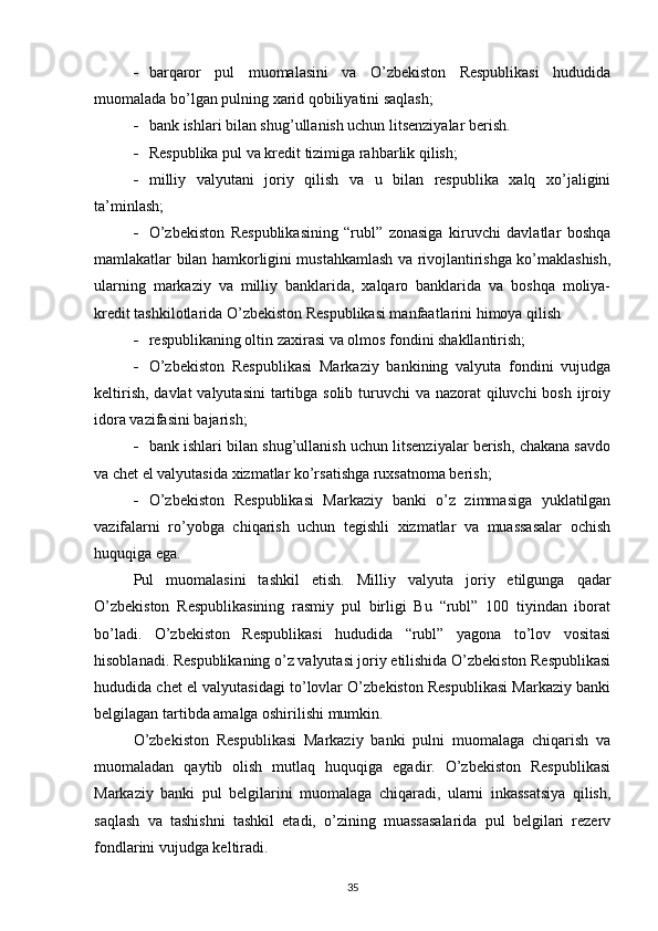  barqaror   pul   muomalasini   va   O’zbekiston   Respublikasi   hududida
muomalada bo’lgan pulning xarid qobiliyatini saqlash;
 bank ishlari bilan shug’ullanish uchun litsenziyalar berish.
 Respublika pul va kredit tizimiga rahbarlik qilish;
 milliy   valyutani   joriy   qilish   va   u   bilan   respublika   xalq   xo’jaligini
ta’minlash;
 O’zbekiston   Respublikasining   “rubl”   zonasiga   kiruvchi   davlatlar   boshqa
mamlakatlar bilan hamkorligini mustahkamlash va rivojlantirishga ko’maklashish,
ularning   markaziy   va   milliy   banklarida,   xalqaro   banklarida   va   boshqa   moliya-
kredit tashkilotlarida O’zbekiston Respublikasi manfaatlarini himoya qilish
 respublikaning oltin zaxirasi va olmos fondini shakllantirish;
 O’zbekiston   Respublikasi   Markaziy   bankining   valyuta   fondini   vujudga
keltirish, davlat  valyutasini  tartibga solib turuvchi  va nazorat qiluvchi  bosh ijroiy
idora vazifasini bajarish;
 bank ishlari bilan shug’ullanish uchun litsenziyalar berish, chakana savdo
va chet el valyutasida xizmatlar ko’rsatishga ruxsatnoma berish;
 O’zbekiston   Respublikasi   Markaziy   banki   o’z   zimmasiga   yuklatilgan
vazifalarni   ro’yobga   chiqarish   uchun   tegishli   xizmatlar   va   muassasalar   ochish
huquqiga ega.
Pul   muomalasini   tashkil   etish.   Milliy   valyuta   joriy   etilgunga   qadar
O’zbekiston   Respublikasining   rasmiy   pul   birligi   Bu   “rubl”   100   tiyindan   iborat
bo’ladi.   O’zbekiston   Respublikasi   hududida   “rubl”   yagona   to’lov   vositasi
hisoblanadi. Respublikaning o’z valyutasi joriy etilishida O’zbekiston Respublikasi
hududida chet el valyutasidagi to’lovlar O’zbekiston Respublikasi Markaziy banki
belgilagan tartibda amalga oshirilishi mumkin.
O’zbekiston   Respublikasi   Markaziy   banki   pulni   muomalaga   chiqarish   va
muomaladan   qaytib   olish   mutlaq   huquqiga   egadir.   O’zbekiston   Respublikasi
Markaziy   banki   pul   belgilarini   muomalaga   chiqaradi,   ularni   inkassatsiya   qilish,
saqlash   va   tashishni   tashkil   etadi,   o’zining   muassasalarida   pul   belgilari   rezerv
fondlarini vujudga keltiradi.
35