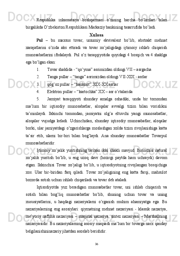 Respublika   inkassatsiya   boshqarmasi   o’zining   barcha   bo’limlari   bilan
birgalikda O’zbekiston Respublikasi Markaziy bankining tasarrufida bo’ladi.
Xulosa
Pul   –   bu   maxsus   tovar,   umumiy   ekvivalent   bo’lib,   abstrakt   mehnat
xarajatlarini   o’zida   aks   ettiradi   va   tovar   xo’jaligidagi   ijtimoiy   ishlab   chiqarish
munosabatlarini ifodalaydi.   Pul o’z taraqqiyotida quyidagi 4 bosqich va 4 shaklga
ega bo’lgan ekan:
1. Tovar shaklida - “qo’yma” asrimizdan oldingi VII – asrgacha
2. Tanga pullar – “tanga” asrimizdan oldingi VII-XIX - asrlar
3. qog’oz pullar – “banknot” XIX-XX asrlar
4. Elektron pullar – “kartochka” XX – asr o’rtalarida
5. Jamiyat   taraqqiyoti   shunday   amalga   oshadiki,   unda   bir   tomondan
ma’lum   bir   iqtisodiy   munosabatlar,   aloqalar   avvalgi   tizim   bilan   vorislikni
ta’minlaydi.   Ikkinchi   tomondan,   jamiyatni   olg’a   eltuvchi   yangi   munosabatlar,
aloqalar   vujudga   keladi.   Uchinchidan,   shunday   iqtisodiy   munosabatlar,   aloqalar
borki, ular jamiyatdagi o’zgarishlarga moslashgan xolda tizim rivojlanishiga katta
ta’sir   etib,   ularni   bir-biri   bilan   bog’laydi.   Ana   shunday   munosabatlar   Tovarpul
munosabatlaridir.
Ijtimoiy   xo’jalik   yuritishning   tarixan   ikki   shakli   mavjud.   Birinchisi   natural
xo’jalik   yuritish   bo’lib,   u   eng   uzoq   davr   (hozirgi   paytda   ham   uchraydi)   davom
etgan.   Ikkinchisi   Tovar   xo’jaligi   bo’lib,   u   iqtisodiyotning   rivojlangan   bosqichiga
xos.   Ular   bir-biridan   farq   qiladi.   Tovar   xo’jaligining   eng   katta   farqi,   mahsulot
bozorda sotish uchun ishlab chiqariladi va tovar deb ataladi.
Iqtisodiyotda   yuz   beradigan   munosabatlar   tovar,   uni   ishlab   chiqarish   va
sotish   bilan   bog’liq   munosabatlar   bo’lib,   shuning   uchun   tovar   va   uning
xususiyatlarini,   u   haqdagi   nazariyalarni   o’rganish   muhim   ahamiyatga   ega.   Bu
nazariyalarning   eng   asosiylari:   qiymatning   mehnat   nazariyasi   -   klassik   nazariya,
me’yoriy naflilik nazariyasi  – marjinal  nazariya, sintez nazariyasi  – Marshallning
nazariyasidir. Bu nazariyalarning asosiy maqsadi ma’lum bir tovarga narx qanday
belgilanishininazariy jihatdan asoslab berishdir.
36
