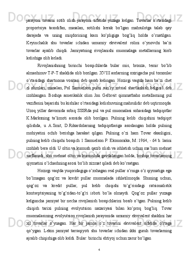 jarayoni   tovarni   sotib   olish   jarayoni   sifatida   yuzaga   kelgan.   Tovarlar   o’rtasidagi
proportsiya   tasodifan,   masalan,   sotilishi   kerak   bo’lgan   mahsulotga   talab   qay
darajada   va   uning   miqdorining   kam   ko’pligiga   bog’liq   holda   o’rnatilgan.
Keyinchalik   shu   tovarlar   ichidan   umumiy   ekvivalent   rolini   o’ynovchi   ba’zi
tovarlar   ajralib   chiqdi.   Jamiyatning   rivojlanishi   muomalaga   metallarning   kirib
kelishiga olib keladi.
Rivojlanishning   birinchi   bosqichlarda   bular   mis,   bronza,   temir   bo’lib
almashinuv T-P-T shaklida olib borilgan. XVIII asrlarning oxirigacha pul tomonlar
o’rtasidagi  shartnoma vositasi  deb qarab kelingan. Hozirgi vaqtda ham ba’zi chet
el   olimlari,  masalan,  Pol   Samuelson  pulni  sun’iy  sotsial  shartlashish  belgisi1   deb
izohlangan.   Boshqa   amerikalik   olim   Jon   Gelbreit   qimmatbaho   metallarning   pul
vazifasini bajarishi bu kishilar o’rtasidagi kelishuvning mahsulidir deb uqtirmoqda.
Uzoq yillar davomida sobiq SSSRda pul va pul muomalasi sohasidagi tadqiqotlar
K.Marksning   ta’limoti   asosida   olib   borilgan.   Pulning   kelib   chiqishini   tadqiqot
qilishda,   u   A.Smit,   D.Rikardolarning   tadqiqotlariga   asoslangan   holda   pulning
mohiyatini   ochib   berishga   harakat   qilgan.   Pulning   o’zi   ham   Tovar   ekanligini,
pulning kelib chiqishi bosqich 1 Samuelson P. Ekonomika, M.:1964, - 64 b. larini
izohlab bera oldi. U oltin va kumush qazib olish va ishlatish uchun ma’lum mehnat
sarflanadi, shu mehnat oltin va kumushda gavdalangan holda, boshqa tovarlarning
qiymatini o’lchashning asosi bo’lib xizmat qiladi deb ko’rsatgan.
Hozirgi vaqtda yuqoridagiga o’xshagan real pullar o’rniga o’z qiymatiga ega
bo’lmagan   qog’oz   va   kredit   pullar   muomalada   ishlatilmoqda.   Shuning   uchun,
qog’oz   va   kredit   pullar,   pul   kelib   chiqishi   to’g’risidagi   ratsionalistik
kontseptsiyaning   to’g’ridan-to’g’ri   isboti   bo’la   olmaydi.   Qog’oz   pullar   yuzaga
kelguncha   jamiyat   bir   necha   rivojlanish   bosqichlarini   bosib   o’tgan.  Pulning  kelib
chiqish   tarixi   pulning   evolyutsion   nazariyasi   bilan   ko’proq   bog’liq.   Tovar
muomalasining evolyutsion rivojlanish jarayonida umumiy ekvivalent shaklini har
xil   tovarlar   o’ynagan.   Har   bir   jamoa   o’z   tovarini   ekvivalent   sifatida   o’rtaga
qo’ygan.   Lekin   jamiyat   tarraqiyoti   shu   tovarlar   ichidan   ikki   guruh   tovarlarning
ajralib chiqishiga olib keldi. Bular: birinchi ehtiyoj uchun zarur bo’lgan
4