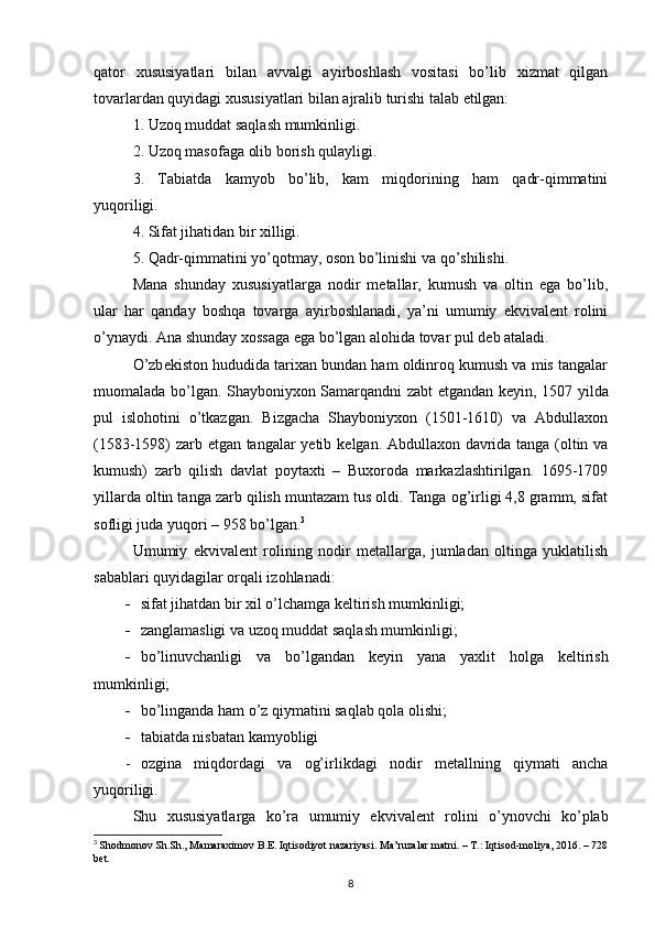 qator   xususiyatlari   bilan   avvalgi   ayirboshlash   vositasi   bo’lib   xizmat   qilgan
tovarlardan quyidagi xususiyatlari bilan ajralib turishi talab etilgan:
1. Uzoq muddat saqlash mumkinligi.
2. Uzoq masofaga olib borish qulayligi.
3.   Tabiatda   kamyob   bo’lib,   kam   miqdorining   ham   qadr-qimmatini
yuqoriligi.
4. Sifat jihatidan bir xilligi.
5. Qadr-qimmatini yo’qotmay, oson bo’linishi va qo’shilishi.
Mana   shunday   xususiyatlarga   nodir   metallar,   kumush   va   oltin   ega   bo’lib,
ular   har   qanday   boshqa   tovarga   ayirboshlanadi,   ya’ni   umumiy   ekvivalent   rolini
o’ynaydi. Ana shunday xossaga ega bo’lgan alohida tovar  pul  deb ataladi.
O’zb е kiston hududida tarixan bundan ham oldinroq kumush va mis tangalar
muomalada bo’lgan. Shayboniyxon Samarqandni zabt etgandan k е yin, 1507 yilda
pul   islohotini   o’tkazgan.   Bizgacha   Shayboniyxon   (1501-1610)   va   Abdullaxon
(1583-1598) zarb etgan tangalar yetib k е lgan. Abdullaxon davrida tanga (oltin va
kumush)   zarb   qilish   davlat   poytaxti   –   Buxoroda   markazlashtirilgan.   1695-1709
yillarda oltin tanga zarb qilish muntazam tus oldi. Tanga og’irligi 4,8 gramm, sifat
sofligi juda yuqori – 958 bo’lgan. 3
Umumiy   ekvival е nt   rolining   nodir   m е tallarga,   jumladan   oltinga   yuklatilish
sabablari quyidagilar orqali izohlanadi: 
 sifat jihatdan bir xil o’lchamga k е ltirish mumkinligi;
 zanglamasligi va uzoq muddat saqlash mumkinligi;
 bo’linuvchanligi   va   bo’lgandan   k е yin   yana   yaxlit   holga   k е ltirish
mumkinligi;
 bo’linganda ham o’z qiymatini saqlab qola olishi;
 tabiatda nisbatan kamyobligi
- ozgina   miqdordagi   va   og’irlikdagi   nodir   m е tallning   qiymati   ancha
yuqoriligi.
Shu   xususiyatlarga   ko’ra   umumiy   ekvival е nt   rolini   o’ynovchi   ko’plab
3
  Shodmonov Sh.Sh., Mamaraximov B.E. Iqtisodiyot nazariyasi. Ma’ruzalar matni. – T.: Iqtisod-moliya, 2016. – 728
bet.
8