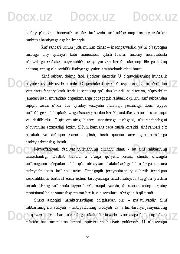 kasbiy   jihatdan   ahamiyatli   asoslar   bo’luvchi   sinf   rahbarining   insoniy   xislatlari
muhim ahamiyatga ega bo’lmoqda.
        Sinf   rahbari   uchun   juda   muhim   xislat   –   insonparvarlik,   ya’ni   o’sayotgan
insonga   oliy   qadriyat   kabi   munosabat   qilish   lozim.   Insoniy   munosabatla
o’quvchiga   nisbatan   xayrixohlik,   unga   yordam   berish,   ularning   fikriga   quloq
solmoq, uning o’quvchilik faoliyatiga yuksak talabchanlikdan iborat.
        Sinf   rahbari   doimo   faol,   ijodkor   shaxsdir.   U   o’quvchilarning   kundalik
hayotini uyushtiruvchi hamdir. O’quvchilarda qiziqish uyg’otish, ularni o’zi bilan
yetaklash   faqat   yuksak   irodali   insonning   qo’lidan   keladi.   Auditoriya,   o’quvchilar
jamoasi  kabi  murakkab organizmlarga pedagogik rahbarlik qilishi  sinf rahbaridan
topqir,   zehni   o’tkir,   har   qanday   vaziyatni   mustaqil   yechishga   doim   tayyor
bo’lishligini talab qiladi. Unga kasbiy jihatdan kerakli xislatlardan biri – sabr-toqat
va   dadillikdir.   O’qituvchining   birdan   sarosimaga   tushgani,   o’z   nochorligini
o’quvchilar sezmasligi  lozim. SHuni hamisha esda tutish kerakki, sinf rahbari o’z
harakati   va   axloqini   nazorat   qilish,   hech   qachon   arzimagan   narsalarga
asabiylashmasligi kerak.
Muvaffaqiyatli   faoliyat   yuritishning   birinchi   sharti   -   bu   sinf   rahbarining
talabchanligi.   Dastlab   talabni   u   o’ziga   qo’yishi   kerak,   chunki   o’zingda
bo’lmaganni   o’zgadan   talab   qila   olmaysan.   Talabchanligi   bilan   birga   oqilona
tarbiyachi   ham   bo’lishi   lozim.   Pedagogik   jarayonlarda   yuz   berib   turadigan
keskinliklarni   bartaraf   etish   uchun   tarbiyachiga   hazil-mutoyiba   tuyg’usi   yordam
beradi.   Uning   ko’lamida   tayyor   hazil,   maqol,   yaxshi,   do’stona   piching   –   ijobiy
emotsional holat yaratishga imkon berib, o’quvchilarni o’ziga jalb qildiradi.
Shaxs   axloqini   harakterlaydigan   belgilardan   biri   –   ma’suliyatdir.   Sinf
rahbarining   ma’suliyati   -   tarbiyachining   faoliyati   va   ta’lim-tarbiya   jarayonining
aniq   vazifalarini   ham   o’z   ichiga   oladi.   Tarbiyachi   zimmasiga   bolaning   shaxs
sifatida   har   tomonlama   kamol   toptirish   ma’suliyati   yuklanadi.   U   o’quvchiga
                                                                                 10
