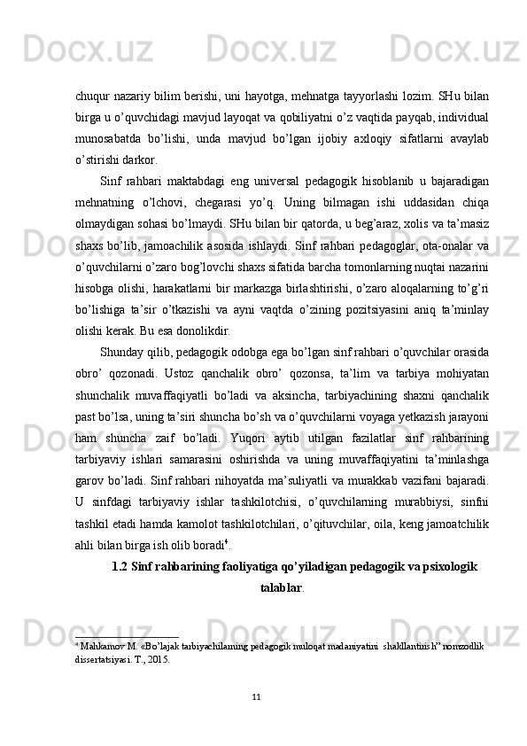 chuqur nazariy bilim berishi, uni hayotga, mehnatga tayyorlashi lozim. SHu bilan
birga u o’quvchidagi mavjud layoqat va qobiliyatni o’z vaqtida payqab, individual
munosabatda   bo’lishi,   unda   mavjud   bo’lgan   ijobiy   axloqiy   sifatlarni   avaylab
o’stirishi darkor.
Sinf   rahbari   maktabdagi   eng   universal   pedagogik   hisoblanib   u   bajaradigan
mehnatning   o’lchovi,   chegarasi   yo’q.   Uning   bilmagan   ishi   uddasidan   chiqa
olmaydigan sohasi bo’lmaydi. SHu bilan bir qatorda, u beg’araz, xolis va ta’masiz
shaxs   bo’lib,  jamoachilik   asosida   ishlaydi.   Sinf   rahbari   pedagoglar,   ota-onalar   va
o’quvchilarni o’zaro bog’lovchi shaxs sifatida barcha tomonlarning nuqtai nazarini
hisobga olishi, harakatlarni bir markazga birlashtirishi, o’zaro aloqalarning to’g’ri
bo’lishiga   ta’sir   o’tkazishi   va   ayni   vaqtda   o’zining   pozitsiyasini   aniq   ta’minlay
olishi kerak. Bu esa donolikdir.
Shunday qilib, pedagogik odobga ega bo’lgan sinf rahbari o’quvchilar orasida
obro’   qozonadi.   Ustoz   qanchalik   obro’   qozonsa,   ta’lim   va   tarbiya   mohiyatan
shunchalik   muvaffaqiyatli   bo’ladi   va   aksincha,   tarbiyachining   shaxni   qanchalik
past bo’lsa, uning ta’siri shuncha bo’sh va o’quvchilarni voyaga yetkazish jarayoni
ham   shuncha   zaif   bo’ladi.   Yuqori   aytib   utilgan   fazilatlar   sinf   rahbarining
tarbiyaviy   ishlari   samarasini   oshirishda   va   uning   muvaffaqiyatini   ta’minlashga
garov bo’ladi. Sinf   rahbari   nihoyatda  ma’suliyatli   va  murakkab  vazifani  bajaradi.
U   sinfdagi   tarbiyaviy   ishlar   tashkilotchisi,   o’quvchilarning   murabbiysi,   sinfni
tashkil etadi hamda kamolot tashkilotchilari, o’qituvchilar, oila, keng jamoatchilik
ahli bilan birga ish olib boradi 4
.
1.2  Sinf rahbarining faoliyatiga qo’yiladigan pedagogik va psixologik
talablar .
4
 Mahkamov M. «Bo’lajak tarbiyachilarning pedagogik muloqat madaniyatini  shakllantirish” nomzodlik 
dissertatsiyasi. T., 20 1 5.
                                                                                 11