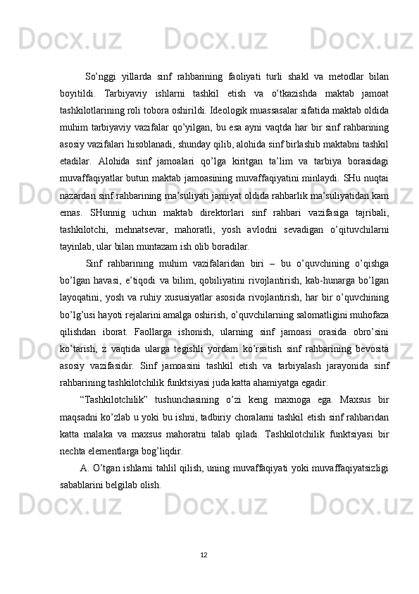 So’nggi   yillarda   sinf   rahbarining   faoliyati   turli   shakl   va   metodlar   bilan
boyitildi.   Tarbiyaviy   ishlarni   tashkil   etish   va   o’tkazishda   maktab   jamoat
tashkilotlarining roli tobora oshirildi. Ideologik muassasalar sifatida maktab oldida
muhim tarbiyaviy vazifalar qo’yilgan, bu esa  ayni  vaqtda har  bir sinf rahbarining
asosiy vazifalari hisoblanadi, shunday qilib, alohida sinf birlashib maktabni tashkil
etadilar.   Alohida   sinf   jamoalari   qo’lga   kiritgan   ta’lim   va   tarbiya   borasidagi
muvaffaqiyatlar butun maktab jamoasining muvaffaqiyatini minlaydi. SHu nuqtai
nazardan sinf rahbarining ma’suliyati jamiyat oldida rahbarlik ma’suliyatidan kam
emas.   SHunnig   uchun   maktab   direktorlari   sinf   rahbari   vazifasiga   tajribali,
tashkilotchi,   mehnatsevar,   mahoratli,   yosh   avlodni   sevadigan   o’qituvchilarni
tayinlab, ular bilan muntazam ish olib boradilar.
  Sinf   rahbarining   muhim   vazifalaridan   biri   –   bu   o’quvchining   o’qishga
bo’lgan   havasi,   e’tiqodi   va   bilim,   qobiliyatini   rivojlantirish,   kab-hunarga   bo’lgan
layoqatini,   yosh   va   ruhiy   xususiyatlar   asosida   rivojlantirish,   har   bir   o’quvchining
bo’lg’usi hayoti rejalarini amalga oshirish, o’quvchilarning salomatligini muhofaza
qilishdan   iborat.   Faollarga   ishonish,   ularning   sinf   jamoasi   orasida   obro’sini
ko’tarish,   z   vaqtida   ularga   tegishli   yordam   ko’rsatish   sinf   rahbarining   bevosita
asosiy   vazifasidir.   Sinf   jamoasini   tashkil   etish   va   tarbiyalash   jarayonida   sinf
rahbarining tashkilotchilik funktsiyasi juda katta ahamiyatga egadir. 
“Tashkilotchilik”   tushunchasining   o’zi   keng   maxnoga   ega.   Maxsus   bir
maqsadni ko’zlab u yoki bu ishni, tadbiriy choralarni tashkil etish sinf rahbaridan
katta   malaka   va   maxsus   mahoratni   talab   qiladi.   Tashkilotchilik   funktsiyasi   bir
nechta elementlarga bog’liqdir.
A. O’tgan ishlarni tahlil qilish, uning muvaffaqiyati yoki muvaffaqiyatsizligi
sabablarini belgilab olish.
                                                                                 12