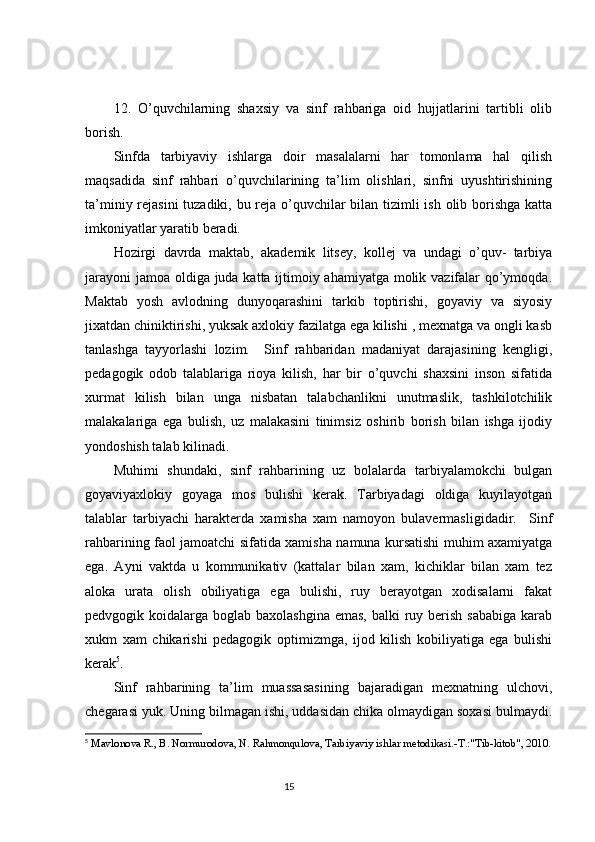 12.   O’quvchilarning   shaxsiy   va   sinf   rahbariga   oid   hujjatlarini   tartibli   olib
borish.
Sinfda   tarbiyaviy   ishlarga   doir   masalalarni   har   tomonlama   hal   qilish
maqsadida   sinf   rahbari   o’quvchilarining   ta’lim   olishlari,   sinfni   uyushtirishining
ta’miniy rejasini  tuzadiki, bu reja o’quvchilar bilan tizimli  ish olib borishga katta
imkoniyatlar yaratib beradi.
Hozirgi   davrda   maktab,   akademik   litsey,   kollej   va   undagi   o’quv-   tarbiya
jarayoni  jamoa oldiga juda katta ijtimoiy ahamiyatga molik vazifalar  qo’ymoqda.
Maktab   yosh   avlodning   dunyoqarashini   tarkib   toptirishi,   goyaviy   va   siyosiy
jixatdan chiniktirishi, yuksak axlokiy fazilatga ega kilishi , mexnatga va ongli kasb
tanlashga   tayyorlashi   lozim.     Sinf   rahbaridan   madaniyat   darajasining   kengligi,
pedagogik   odob   talablariga   rioya   kilish,   har   bir   o’quvchi   shaxsini   inson   sifatida
xurmat   kilish   bilan   unga   nisbatan   talabchanlikni   unutmaslik,   tashkilotchilik
malakalariga   ega   bulish,   uz   malakasini   tinimsiz   oshirib   borish   bilan   ishga   ijodiy
yondoshish talab kilinadi. 
Muhimi   shundaki,   sinf   rahbarining   uz   bolalarda   tarbiyalamokchi   bulgan
goyaviyaxlokiy   goyaga   mos   bulishi   kerak.   Tarbiyadagi   oldiga   kuyilayotgan
talablar   tarbiyachi   harakterda   xamisha   xam   namoyon   bulavermasligidadir.     Sinf
rahbarining faol jamoatchi sifatida xamisha namuna kursatishi muhim axamiyatga
ega.   Ayni   vaktda   u   kommunikativ   (kattalar   bilan   xam,   kichiklar   bilan   xam   tez
aloka   urata   olish   obiliyatiga   ega   bulishi,   ruy   berayotgan   xodisalarni   fakat
pedvgogik koidalarga boglab baxolashgina  emas, balki  ruy berish sababiga  karab
xukm   xam   chikarishi   pedagogik   optimizmga,   ijod   kilish   kobiliyatiga   ega   bulishi
kerak 5
. 
Sinf   rahbarining   ta’lim   muassasasining   bajaradigan   mexnatning   ulchovi,
chegarasi yuk. Uning bilmagan ishi, uddasidan chika olmaydigan soxasi bulmaydi.
5
 Mavlonova R., B. Normurodova, N. Rahmonqulova, Tarbiyaviy ishlar metodikasi.-T.:"Tib-kitob", 2010.
                                                                                 15 