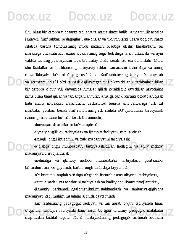 Shu bilan bir katorda u begaraz, xolis va ta’masiz shaxs bulib, jamoatchilik asosida
ishlaydi. Sinf rahbari pedagoglar , ota-onalar va ukuvchilarni uzaro boglovi shaxs
sifatida   barcha   tomonlarning   nukai   nazarini   xisobga   olishi,   harakatlarni   bir
markazga birlashtirishi, uzaro alokalarning tugri bulishiga ta’sir  utkazishi  va ayni
vaktda uzining pozitsiyasini anik ta’minlay olishi kerak. Bu esa donolikdir. Mana
shu   fazilatlar   sinf   rahbarining   tarbiyaviy   ishlari   samarasini   oshirishga   va   uning
muvaffakiyatini ta’minlashga garov buladi.   Sinf rahbarining faoliyati ko’p qirrali
va sermazmundir.U  o’zi  rahbarlik  qilayotgan  sinf  o’quvchilarini   tarbiyalash   bilan
bir   qatorda   o’quv   yili   davomida   nimalar   qilish   kerakligi,o’quvchilar   hayotining
nima bilan band qilish va tanlangan ish turini amalga osh9iroishini bexato aniqlash
kabi   ancha   murakkab   muammoni   uechadi.Bu   borada   sinf   rahbariga   turli   xil
manbalar   yordam   beradi.Sinf   rahbarining   ish   stolida   «O’quvchilarni   tarbiyalash
ishining mazmuni» bo’lishi kerak.CHunonchi,
-dunyoqarash asoslarini tarkib toptirish;
-siyosiy onglilikni tarbiyalash va ijtimoiy faoliyatni rivojlantirish,
-axloqli, ongli intizomni va xulq madaniyatini tarbiyalash;
-o’qishga   ongli   munosabatni   tarbiyalash,bilish   faolligini   va   aqliy   mehnat
madaniyatini rivojlantirish
-mehnatga   va   ijtimoiy   mulkka   munosabatni   tarbiyalash,   politexnika
bilim.doirasini kengaytirish, kasbni ongli tanlashga tayyorlash;
-o’z huquqini anglab yetishga o’rgatish,fuqarolik mas’uliyatini tarbiyalash;
-estetik madaniyat asoslarini tarbiyalash va badiiy qobiliyatni rivojlantirish;
-jismoniy   barkamollik,salomatlikni,mustahkamlash   va   sanitariya-gigiyona
madaniyati kabi muhim masalalar alohida qayd etiladi
Sinf   rahbarining   pedagogik   faoliyati   va   ma   horati   o’quv   faoliyatida   ham,
o’qishdan   tashqari   faoliyatda   ham   zarur   bo’lgan   umumiy   pedgogik   malakalar
majmuidan   tashkil   topadi.   Xo’sh,   tarbiyachining   pedagogik   mahorati,texnikasi
                                                                                 16