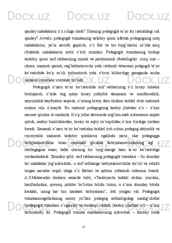 qanday malakalarni o’z ichiga oladi? Ularning pedagogik ta’sir ko’rsatishdagi roli
qanday? Avvalo, pedagogik texnikaning tarkibiy qismi  sifatida pedagogning nutq
malakalarini,   ya’ni   savodli   gapirish,   o’z   fikr   va   his   tuyg’ularini   so’zda   aniq
ifodalash   malakalarini   aytib   o’tish   mumkin.   Pedagogik   texnikaning   boshqa
tarkibiy   qismi   sinf   rahbarining   mimik   va   pantomimik   ifodaliligidir.   Aniq   imo   –
ishora, maxnoli qarash, rag’batlantiruvchi  yoki  istehzoli  tabassum  pedgogik ta’sir
ko’rsatishda   ko’p   so’zli   tushuntirish   yoki   e’tiroz   bildirishga   qaraganda   ancha
samarali muomala vositalari bo’ladi.
Pedagogik   o’zaro   ta’sir   ko’rsatishda   sinf   rahbarining   o’z   hissiy   holatini
boshqarish,   o’zida   eng   qulay   hissiy   jiddiylik   darajasini   va   umidbaxshlik,
xayrixohlik kayfiyatini saqlash, o’zining hissiy dam olishini tashkil etish mahorati
muhim   rolь   o’ynaydi.   Bu   mahorat   pedagogning   kasbiy   jihatdan   o’z   –   o’zini
nazorat qilishni ta’minlaydi. Ko’p yillar davomida sog’lom asab sistemasini saqlab
qolish,   asabiy   buzilishlardan,   hissiy   va   aqliy   zo’riqishdan   o’zini   tiyishga   yordam
beradi. Samarali o’zaro ta’sir ko’rsatishni tashkil tish uchun pedagog aktyorlik va
rejissyorlik   mahorati   tarkibiy   qismlarini   egallashi   zarur,   ular   pedagogga
tarbiyalanuvchilar   bilan   muomala   qilishda   tarbiyalanuvchilarning   aql   –
idorkigagina   emas,   balki   ularning   his   tuyg’ulariga   ham   ta’sir   ko’rsatishga
yordamlashadi. Shunday qilib, sinf rahbarining pedagogik texnikasi  – bu shunday
bir   malakalar   yig’indisidirki,   u   sinf   rahbariga   tarbiyalanuvchilar   ko’rib   va   eshitib
turgan   narsalar   orqali   ulaga   o’z   fikrlari   va   qalbini   yetkazish   imkonini   beradi.
A.S.Makarenko   shularni   nazarda   tutib,   «Tarabiyachi   tashkil   etishni,   yurishni,
hazillashishni,   quvnoq,   jahldor   bo’lishni   bilishi   lozim,   u   o’zini   shunday   tutishi
kerakki,   uning   har   biri   harakati   tarbiyalasin”,   deb   yozgan   edi.   Pedagogik
texnikaninegallashning   asosiy   yo’llari   pedagog   rahbarligidagi   mashg’ulotlar
(pedagogik   texnikani   o’rganish)   va  mustaqil   ishlash   (kasbiy   jihatdan   o’z   –   o’zini
tarbiyalash)   dir.   Pedagogik   texnika   malakalarining   individual   –   shaxsiy   tusda
                                                                                 17