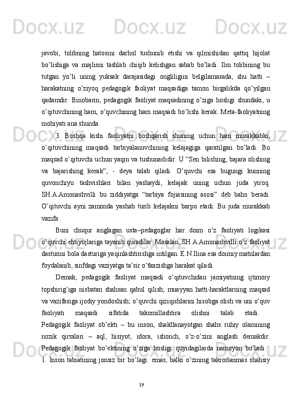 javobi,   tolibning   hatosini   darhol   tushunib   etishi   va   qilmishidan   qattiq   hijolat
bo’lishiga   va   majlisni   tashlab   chiqib   kelishgan   sabab   bo’ladi.   Ilm   tolibining   bu
tutgan   yo’li   uning   yuksak   darajasidagi   ongliligini   belgilamasada,   shu   hatti   –
harakatning   o’ziyoq   pedagogik   faoliyat   maqsadiga   tamon   birgalikda   qo’yilgan
qadamdir.   Binobarin,   pedagogik   faoliyat   maqsadining   o’ziga   hosligi   shundaki,   u
o’qituvchining ham, o’quvchining ham maqsadi  bo’lishi  kerak. Meta-faoliyatning
mohiyati ana shunda. 
3.   Boshqa   kishi   faoliyatni   boshqarish   shuning   uchun   ham   murakkabki,
o’qituvchining   maqsadi   tarbiyalanuvchining   kelajagiga   qaratilgan   bo’ladi.   Bu
maqsad o’qituvchi uchun yaqin va tushunarlidir. U “Sen bilishing, bajara olishing
va   bajarishing   kerak”,   -   deya   talab   qiladi.   O’quvchi   esa   bugungi   kunning
quvonchiyu   tashvishlari   bilan   yashaydi,   kelajak   uning   uchun   juda   yiroq.
SH.A.Amonashvilli   bu   ziddiyatga   “tarbiya   fojiasining   asosi”   deb   baho   beradi.
O’qituvchi   ayni   zamonda   yashab   turib   kelajakni   barpo   etadi.   Bu   juda   murakkab
vazifa . 
Buni   chuqur   anglagan   usta–pedagoglar   har   doim   o’z   faoliyati   logikasi
o’quvchi ehtiyojlariga tayanib quradilar. Masalan, SH.A.Amonashvilli o’z faoliyat
dasturini bola dasturiga yaqinlashtirishga intilgan. E.N.Ilina esa doimiy matnlardan
foydalanib, sinfdagi vaziyatga ta’sir o’tkazishga harakat qiladi. 
Demak,   pedagogik   faoliyat   maqsadi   o’qituvchidan   jamiyatning   ijtimoiy
topshirig’iga   nisbatan   shahsan   qabul   qilish;   muayyan   hatti-haraktlarning   maqsad
va vazifasiga ijodiy yondoshish; o’quvchi qiziqishlarini hisobga olish va uni o’quv
faoliyati   maqsadi   sifatida   takomillashtira   olishni   talab   etadi.  
Pedagogik   faoliyat   ob’ekti   –   bu   inson,   shakllanayotgan   shahs   ruhiy   olamining
nozik   qirralari   –   aql,   hisiyot,   idora,   ishonch,   o’z-o’zini   anglash   demakdir.
Pedagogik   faoliyat   bo’ektining   o’ziga   hosligi   quyidagilarda   namoyon   bo’ladi:  
1.   Inson   tabiatining   jonsiz   bir   bo’lagi:   emas,   balki   o’zining   takrorlanmas   shahsiy
                                                                                 19 