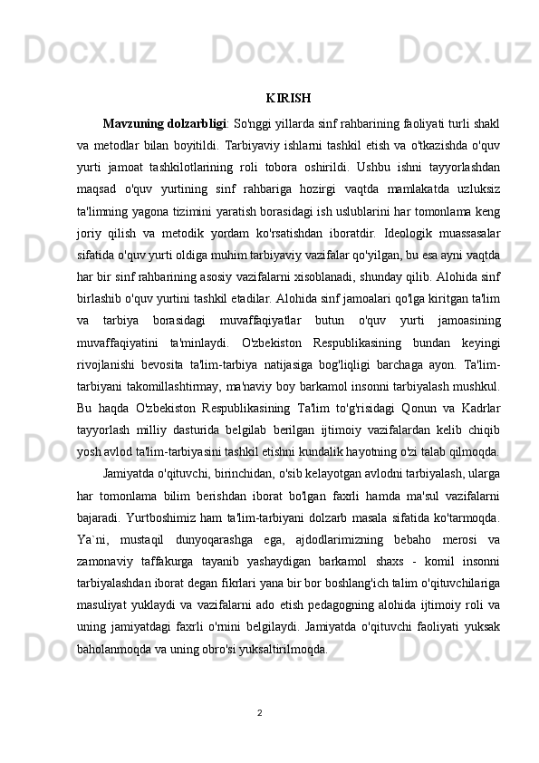 KIRISH
Mavzuning dolzarbligi : So'nggi yillarda sinf rahbarining faoliyati turli shakl
va   metodlar   bilan   boyitildi.   Tarbiyaviy   ishlarni   tashkil   etish   va   o'tkazishda   o'quv
yurti   jamoat   tashkilotlarining   roli   tobora   oshirildi.   Ushbu   ishni   tayyorlashdan
maqsad   o'quv   yurtining   sinf   rahbariga   hozirgi   vaqtda   mamlakatda   uzluksiz
ta'limning yagona tizimini yaratish borasidagi ish uslublarini har tomonlama keng
joriy   qilish   va   metodik   yordam   ko'rsatishdan   iboratdir.   Ideologik   muassasalar
sifatida o'quv yurti oldiga muhim tarbiyaviy vazifalar qo'yilgan, bu esa ayni vaqtda
har bir sinf rahbarining asosiy vazifalarni xisoblanadi, shunday qilib. Alohida sinf
birlashib o'quv yurtini tashkil etadilar. Alohida sinf jamoalari qo'lga kiritgan ta'lim
va   tarbiya   borasidagi   muvaffaqiyatlar   butun   o'quv   yurti   jamoasining
muvaffaqiyatini   ta'minlaydi.   O'zbekiston   Respublikasining   bundan   keyingi
rivojlanishi   bevosita   ta'lim-tarbiya   natijasiga   bog'liqligi   barchaga   ayon.   Ta'lim-
tarbiyani takomillashtirmay, ma'naviy boy barkamol insonni tarbiyalash mushkul.
Bu   haqda   O'zbekiston   Respublikasining   Ta'lim   to'g'risidagi   Qonun   va   Kadrlar
tayyorlash   milliy   dasturida   belgilab   berilgan   ijtimoiy   vazifalardan   kelib   chiqib
yosh avlod ta'lim-tarbiyasini tashkil etishni kundalik hayotning o'zi talab qilmoqda.
Jamiyatda o'qituvchi, birinchidan, o'sib kelayotgan avlodni tarbiyalash, ularga
har   tomonlama   bilim   berishdan   iborat   bo'lgan   faxrli   hamda   ma'sul   vazifalarni
bajaradi.   Yurtboshimiz   ham   ta'lim-tarbiyani   dolzarb   masala   sifatida   ko'tarmoqda.
Ya`ni,   mustaqil   dunyoqarashga   ega,   ajdodlarimizning   bebaho   merosi   va
zamonaviy   taffakurga   tayanib   yashaydigan   barkamol   shaxs   -   komil   insonni
tarbiyalashdan iborat degan fikrlari yana bir bor boshlang'ich talim o'qituvchilariga
masuliyat   yuklaydi   va   vazifalarni   ado   etish   pedagogning   alohida   ijtimoiy   roli   va
uning   jamiyatdagi   faxrli   o'rnini   belgilaydi.   Jamiyatda   o'qituvchi   faoliyati   yuksak
baholanmoqda va uning obro'si yuksaltirilmoqda.
                                                                                 2