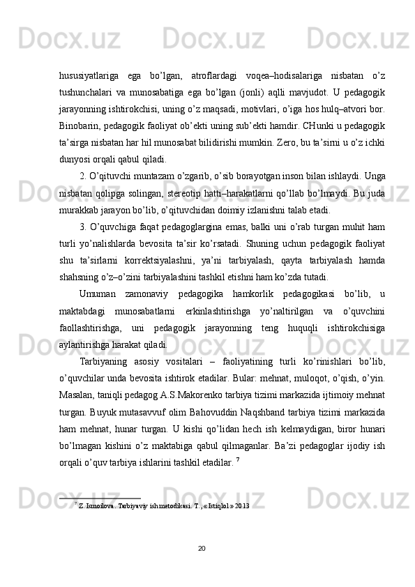 hususiyatlariga   ega   bo’lgan,   atroflardagi   voqea–hodisalariga   nisbatan   o’z
tushunchalari   va   munosabatiga   ega   bo’lgan   (jonli)   aqlli   mavjudot.   U   pedagogik
jarayonning ishtirokchisi, uning o’z maqsadi, motivlari, o’iga hos hulq–atvori bor.
Binobarin, pedagogik faoliyat ob’ekti uning sub’ekti hamdir. CHunki u pedagogik
ta’sirga nisbatan har hil munosabat bilidirishi mumkin. Zero, bu ta’sirni u o’z ichki
dunyosi orqali qabul qiladi. 
2. O’qituvchi muntazam o’zgarib, o’sib borayotgan inson bilan ishlaydi.  Unga
nisbatan  qolipga  solingan,   stereotip  hatti–harakatlarni   qo’llab  bo’lmaydi.  Bu  juda
murakkab jarayon bo’lib, o’qituvchidan doimiy izlanishni talab etadi. 
3. O’quvchiga faqat  pedagoglargina emas, balki  uni  o’rab turgan muhit  ham
turli   yo’nalishlarda   bevosita   ta’sir   ko’rsatadi.   Shuning   uchun   pedagogik   faoliyat
shu   ta’sirlarni   korrektsiyalashni,   ya’ni   tarbiyalash,   qayta   tarbiyalash   hamda
shahsning o’z–o’zini tarbiyalashini tashkil etishni ham ko’zda tutadi. 
Umuman   zamonaviy   pedagogika   hamkorlik   pedagogikasi   bo’lib,   u
maktabdagi   munosabatlarni   erkinlashtirishga   yo’naltirilgan   va   o’quvchini
faollashtirishga,   uni   pedagogik   jarayonning   teng   huquqli   ishtirokchisiga
aylantirishga harakat qiladi. 
Tarbiyaning   asosiy   vositalari   –   faoliyatining   turli   ko’rinishlari   bo’lib,
o’quvchilar unda bevosita ishtirok etadilar. Bular: mehnat, muloqot, o’qish, o’yin.
Masalan, taniqli pedagog A.S.Makorenko tarbiya tizimi markazida ijtimoiy mehnat
turgan. Buyuk mutasavvuf  olim  Bahovuddin Naqshband tarbiya tizimi  markazida
ham   mehnat,   hunar   turgan.   U   kishi   qo’lidan   hech   ish   kelmaydigan,   biror   hunari
bo’lmagan   kishini   o’z   maktabiga   qabul   qilmaganlar.   Ba’zi   pedagoglar   ijodiy   ish
orqali o’quv tarbiya ishlarini tashkil etadilar.  7
7
  Z. Ismoilova. Tarbiyaviy ish metodikasi.  T., « Istiqlol » 20 1 3
                                                                                 20 