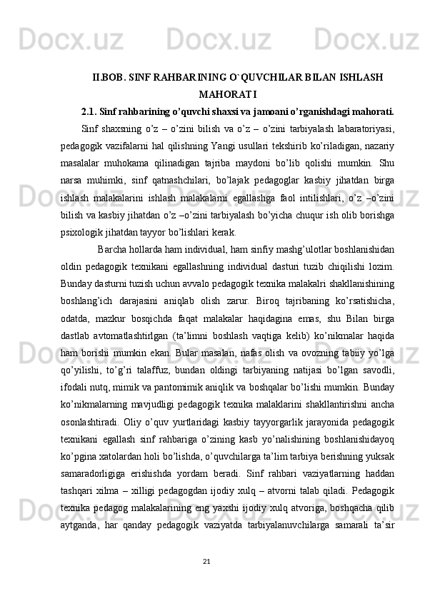 II.BOB. SINF RAHBARINING O`QUVCHILAR BILAN ISHLASH
MAHORATI
2.1.  Sinf rahbarining o’quvchi shaxsi va jamoani o’rganishdagi mahorati.
Sinf   shaxsning   o’z   –   o’zini   bilish   va   o’z   –   o’zini   tarbiyalash   labaratoriyasi,
pedagogik vazifalarni hal qilishning Yangi usullari tekshirib ko’riladigan, nazariy
masalalar   muhokama   qilinadigan   tajriba   maydoni   bo’lib   qolishi   mumkin.   Shu
narsa   muhimki,   sinf   qatnashchilari,   bo’lajak   pedagoglar   kasbiy   jihatdan   birga
ishlash   malakalarini   ishlash   malakalarni   egallashga   faol   intilishlari,   o’z   –o’zini
bilish va kasbiy jihatdan o’z –o’zini tarbiyalash bo’yicha chuqur ish olib borishga
psixologik jihatdan tayyor bo’lishlari kerak.
       Barcha hollarda ham individual, ham sinfiy mashg’ulotlar boshlanishidan
oldin   pedagogik   texnikani   egallashning   individual   dasturi   tuzib   chiqilishi   lozim.
Bunday dasturni tuzish uchun avvalo pedagogik texnika malakalri shakllanishining
boshlang’ich   darajasini   aniqlab   olish   zarur.   Biroq   tajribaning   ko’rsatishicha,
odatda,   mazkur   bosqichda   faqat   malakalar   haqidagina   emas,   shu   Bilan   birga
dastlab   avtomatlashtirlgan   (ta’limni   boshlash   vaqtiga   kelib)   ko’nikmalar   haqida
ham   borishi   mumkin   ekan.   Bular   masalan,   nafas   olish   va   ovozning   tabiiy   yo’lga
qo’yilishi,   to’g’ri   talaffuz,   bundan   oldingi   tarbiyaning   natijasi   bo’lgan   savodli,
ifodali nutq, mimik va pantomimik aniqlik va boshqalar bo’lishi mumkin. Bunday
ko’nikmalarning   mavjudligi   pedagogik   texnika   malaklarini   shakllantirishni   ancha
osonlashtiradi.   Oliy   o’quv   yurtlaridagi   kasbiy   tayyorgarlik   jarayonida   pedagogik
texnikani   egallash   sinf   rahbariga   o’zining   kasb   yo’nalishining   boshlanishidayoq
ko’pgina xatolardan holi bo’lishda, o’quvchilarga ta’lim tarbiya berishning yuksak
samaradorligiga   erishishda   yordam   beradi.   Sinf   rahbari   vaziyatlarning   haddan
tashqari   xilma   –   xilligi   pedagogdan   ijodiy   xulq   –   atvorni   talab   qiladi.   Pedagogik
texnika   pedagog   malakalarining   eng   yaxshi   ijodiy   xulq   atvoriga,   boshqacha   qilib
aytganda,   har   qanday   pedagogik   vaziyatda   tarbiyalanuvchilarga   samarali   ta’sir
                                                                                 21