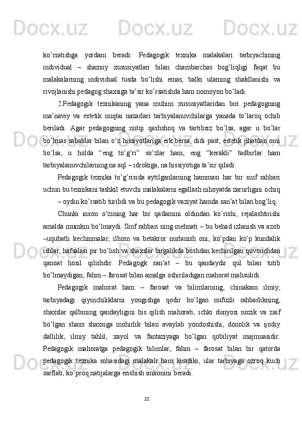 ko’rsatishga   yordam   beradi.   Pedagogik   texnika   malakalari   tarbiyachining
individual   –   shaxsiy   xususiyatlari   bilan   chambarchas   bog’liqligi   faqat   bu
malakalarning   individual   tusda   bo’lishi   emas,   balki   ularning   shakllanishi   va
rivojlanishi pedagog shaxsiga ta’sir ko’rsatishda ham nomoyon bo’ladi. 
2.Pedagogik   texnikaning   yana   muhim   xususiyatlaridan   biri   pedagogning
ma’naviy   va   estetik   nuqtai   nazarlari   tarbiyalanuvchilarga   yanada   to’laroq   ochib
beriladi.   Agar   pedagogning   nutqi   qashshoq   va   tartibsiz   bo’lsa,   agar   u   bo’lar
bo’lmas sabablar  bilan o’z hissiyotlariga erk bersa, didi past, estetik jihatdan omi
bo’lsa,   u   holda   “eng   to’g’ri”   so’zlar   ham,   eng   “kerakli”   tadbirlar   ham
tarbiyalanuvchilarning na aql – idrokiga, na hissiyotiga ta’sir qiladi.
Pedagogik   texnika   to’g’risida   aytilganlarning   hammasi   har   bir   sinf   rahbari
uchun bu texnikani tashkil etuvchi malakalarni egallash nihoyatda zarurligini ochiq
–   oydin ko’rsatib turibdi va bu pedagogik vaziyat hamda san’at bilan bog’liq. 
Chunki   inson   o’zining   har   bir   qadamini   oldindan   ko’rishi,   rejalashtirishi
amalda mumkin bo’lmaydi. Sinf rahbari ning mehnati – bu behad izlanish va azob
–uqubatli   kechinmalar,   ilhom   va   betakror   nurlanish   oni,   ko’pdan   ko’p   kundalik
ishlar, hafsalasi pir bo’lish va shaxslar birgalikda boshdan kechirilgan quvonchdan
qanoat   hosil   qilishdir.   Pedagogk   san’at   –   bu   qandaydir   qul   bilan   tutib
bo’lmaydigan, fahm – farosat bilan amalga oshiriladigan mahorat mahsulidi.
Pedagogik   mahorat   ham   –   farosat   va   bilimlarning,   chinakam   ilmiy,
tarbiyadagi   qiyinchiliklarni   yongishga   qodir   bo’lgan   nufuzli   rahbarlikning,
shaxslar   qalbining   qandayligini   his   qilish   mahorati,   ichki   dunyosi   nozik   va   zaif
bo’lgan   shaxs   shaxsiga   mohirlik   bilan   avaylab   yondoshishi,   donolik   va   ijodiy
dallilik,   ilmiy   tahlil,   xayol   va   fantaziyaga   bo’lgan   qobiliyat   majmuasidir.
Pedagogik   mahoratga   pedagogik   bilimlar,   fahm   –   farosat   bilan   bir   qatorda
pedagogik   texnika   sohasidagi   malakalr   ham   kiradiki,   ular   tarbiyaga   ozroq   kuch
sarflab, ko’proq natijalarga erishish imkonini beradi.
                                                                                 22 