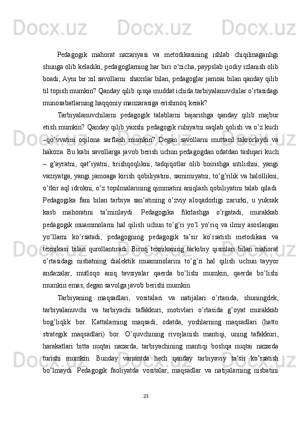 Pedagogik   mahorat   nazariyasi   va   metodikasining   ishlab   chiqilmaganligi
shunga olib keladiki, pedagoglarning har biri o’zicha, paypslab ijodiy izlanish olib
boadi, Ayni bir xil savollarni: shaxslar bilan, pedagoglar jamoai bilan qanday qilib
til topish mumkin? Qanday qilib qisqa muddat ichida tarbiyalanuvchilar o’rtasidagi
munosabatlarning haqqoniy manzarasiga erishmoq kerak? 
Tarbiyalanuvchilarni   pedagogik   talablarni   bajarishga   qanday   qilib   majbur
etish mumkin? Qanday qilib yaxshi pedagogik ruhiyatni saqlab qolish va o’z kuch
–qo’vvatini   oqilona   sarflash   mumkin?   Degan   savollarni   muttasil   takrorlaydi   va
hakoza. Bu kabi savollarga javob berish uchun pedagogdan odatdan tashqari kuch
–   g’ayratni,   qat’iyatni,   tirishqoqlikni,   tadqiqotlar   olib   boirishga   intilishni,   yangi
vaziyatga, yangi  jamoaga kirish qobiliyatini, samimiyatni, to’g’rilik va halollikni,
o’tkir aql idrokni, o’z topilmalarining qimmatini aniqlash qobiliyatini talab qiladi.
Pedagogika   fani   bilan   tarbiya   san’atining   o’zviy   aloqadorligi   zarurki,   u   yuksak
kasb   mahoratini   ta’minlaydi.   Pedagogika   fikrlashga   o’rgatadi,   murakkab
pedagogik   muammolarni   hal   qilish   uchun   to’g’ri   yo’l   yo’riq   va   ilmiy   asoslangan
yo’llarni   ko’rsatadi,   pedagogning   pedagogik   ta’sir   ko’rsatish   metodikasi   va
texnikasi   bilan   qurollantiradi.   Biroq   texnikaning   tarkibiy   qismlari   bilan   mahorat
o’rtasidagi   nisbatning   dialektik   muammolarini   to’g’ri   hal   qilish   uchun   tayyor
andazalar,   mutloqo   aniq   tavsiyalar   qaerda   bo’lishi   mumkin,   qaerda   bo’lishi
mumkin emas, degan savolga javob berishi mumkin.
Tarbiyaning   maqsadlari,   vositalari   va   natijalari   o’rtasida,   shuningdek,
tarbiyalanuvchi   va   tarbiyachi   tafakkuri,   motivlari   o’rtasida   g’oyat   murakkab
bog’liqlik   bor.   Kattalarning   maqsadi,   odatda,   yoshlarning   maqsadlari   (hatto
strategik   maqsadlari)   bor.   O’quvchining   rivojlanish   mantiqi,   uning   tafakkuri,
harakatlari   bitta   nuqtai   nazarda,   tarbiyachining   mantiqi   boshqa   nuqtai   nazarda
turishi   mumkin.   Bunday   variantda   hech   qanday   tarbiyaviy   ta’sir   ko’rsatish
bo’lmaydi.   Pedagogik   faoliyatda   vositalar,   maqsadlar   va   natijalarning   nisbatini
                                                                                 23
