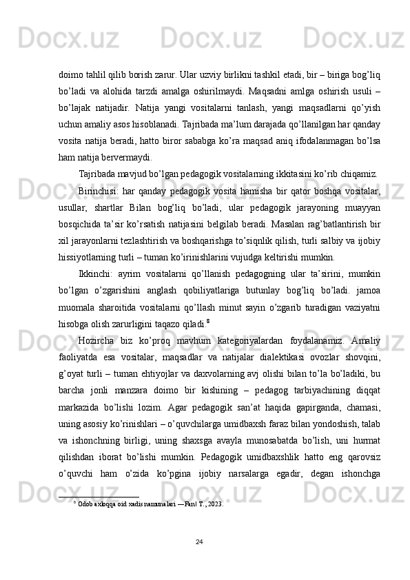 doimo tahlil qilib borish zarur. Ular uzviy birlikni tashkil etadi, bir – biriga bog’liq
bo’ladi   va   alohida   tarzdi   amalga   oshirilmaydi.   Maqsadni   amlga   oshirish   usuli   –
bo’lajak   natijadir.   Natija   yangi   vositalarni   tanlash,   yangi   maqsadlarni   qo’yish
uchun amaliy asos hisoblanadi. Tajribada ma’lum darajada qo’llanilgan har qanday
vosita   natija  beradi,   hatto  biror   sababga   ko’ra   maqsad   aniq   ifodalanmagan   bo’lsa
ham natija bervermaydi.
Tajribada mavjud bo’lgan pedagogik vositalarning ikkitasini ko’rib chiqamiz.
Birinchisi:   har   qanday   pedagogik   vosita   hamisha   bir   qator   boshqa   vositalar,
usullar,   shartlar   Bilan   bog’liq   bo’ladi,   ular   pedagogik   jarayoning   muayyan
bosqichida  ta’sir  ko’rsatish   natijasini   belgilab beradi.  Masalan   rag’batlantirish  bir
xil jarayonlarni tezlashtirish va boshqarishga to’siqnlik qilish, turli salbiy va ijobiy
hissiyotlarning turli – tuman ko’irinishlarini vujudga keltirishi mumkin.
Ikkinchi:   ayrim   vositalarni   qo’llanish   pedagogning   ular   ta’sirini,   mumkin
bo’lgan   o’zgarishini   anglash   qobiliyatlariga   butunlay   bog’liq   bo’ladi.   jamoa
muomala   sharoitida   vositalarni   qo’llash   minut   sayin   o’zgarib   turadigan   vaziyatni
hisobga olish zarurligini taqazo qiladi. 8
Hozircha   biz   ko’proq   mavhum   kategoriyalardan   foydalanamiz.   Amaliy
faoliyatda   esa   vositalar,   maqsadlar   va   natijalar   dialektikasi   ovozlar   shovqini,
g’oyat turli – tuman ehtiyojlar va daxvolarning avj olishi bilan to’la bo’ladiki, bu
barcha   jonli   manzara   doimo   bir   kishining   –   pedagog   tarbiyachining   diqqat
markazida   bo’lishi   lozim.   Agar   pedagogik   san’at   haqida   gapirganda,   chamasi,
uning asosiy ko’rinishlari – o’quvchilarga umidbaxsh faraz bilan yondoshish, talab
va   ishonchning   birligi,   uning   shaxsga   avayla   munosabatda   bo’lish,   uni   hurmat
qilishdan   iborat   bo’lishi   mumkin.   Pedagogik   umidbaxshlik   hatto   eng   qarovsiz
o’quvchi   ham   o’zida   ko’pgina   ijobiy   narsalarga   egadir,   degan   ishonchga
8
  Odob axloqqa oid xadis namunalari ―Fan  T., 2023.‖
                                                                                 24