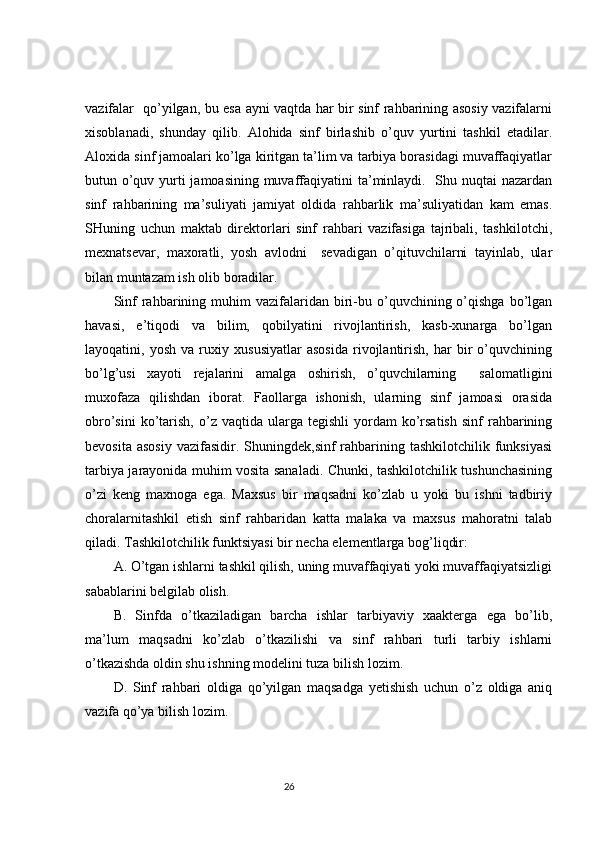 vazifalar   qo’yilgan, bu esa ayni vaqtda har bir sinf rahbarining asosiy vazifalarni
xisoblanadi,   shunday   qilib.   Alohida   sinf   birlashib   o’quv   yurtini   tashkil   etadilar.
Aloxida sinf jamoalari ko’lga kiritgan ta’lim va tarbiya borasidagi muvaffaqiyatlar
butun o’quv yurti jamoasining muvaffaqiyatini  ta’minlaydi.   Shu nuqtai nazardan
sinf   rahbarining   ma’suliyati   jamiyat   oldida   rahbarlik   ma’suliyatidan   kam   emas.
SHuning   uchun   maktab   direktorlari   sinf   rahbari   vazifasiga   tajribali,   tashkilotchi,
mexnatsevar,   maxoratli,   yosh   avlodni     sevadigan   o’qituvchilarni   tayinlab,   ular
bilan muntazam ish olib boradilar.
Sinf  rahbarining  muhim  vazifalaridan  biri-bu  o’quvchining  o’qishga   bo’lgan
havasi,   e’tiqodi   va   bilim,   qobilyatini   rivojlantirish,   kasb-xunarga   bo’lgan
layoqatini,   yosh   va   ruxiy   xususiyatlar   asosida   rivojlantirish,   har   bir   o’quvchining
bo’lg’usi   xayoti   rejalarini   amalga   oshirish,   o’quvchilarning     salomatligini
muxofaza   qilishdan   iborat.   Faollarga   ishonish,   ularning   sinf   jamoasi   orasida
obro’sini  ko’tarish,   o’z  vaqtida  ularga  tegishli  yordam   ko’rsatish   sinf   rahbarining
bevosita  asosiy   vazifasidir.  Shuningdek,sinf  rahbarining tashkilotchilik  funksiyasi
tarbiya jarayonida muhim vosita sanaladi. Chunki, tashkilotchilik tushunchasining
o’zi   keng   maxnoga   ega.   Maxsus   bir   maqsadni   ko’zlab   u   yoki   bu   ishni   tadbiriy
choralarnitashkil   etish   sinf   rahbaridan   katta   malaka   va   maxsus   mahoratni   talab
qiladi. Tashkilotchilik funktsiyasi bir necha elementlarga bog’liqdir:
A. O’tgan ishlarni tashkil qilish, uning muvaffaqiyati yoki muvaffaqiyatsizligi
sabablarini belgilab olish.
B.   Sinfda   o’tkaziladigan   barcha   ishlar   tarbiyaviy   xaakterga   ega   bo’lib,
ma’lum   maqsadni   ko’zlab   o’tkazilishi   va   sinf   rahbari   turli   tarbiy   ishlarni
o’tkazishda oldin shu ishning modelini tuza bilish lozim.
D.   Sinf   rahbari   oldiga   qo’yilgan   maqsadga   yetishish   uchun   o’z   oldiga   aniq
vazifa qo’ya bilish lozim.
                                                                                 26
