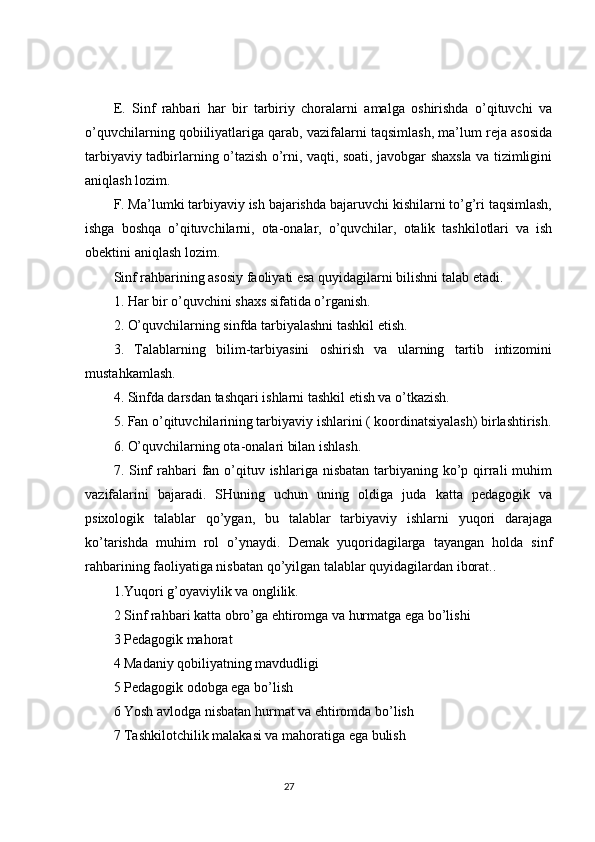 E.   Sinf   rahbari   har   bir   tarbiriy   choralarni   amalga   oshirishda   o’qituvchi   va
o’quvchilarning qobiiliyatlariga qarab, vazifalarni taqsimlash, ma’lum reja asosida
tarbiyaviy tadbirlarning o’tazish o’rni, vaqti, soati, javobgar shaxsla va tizimligini
aniqlash lozim.
F. Ma’lumki tarbiyaviy ish bajarishda bajaruvchi kishilarni to’g’ri taqsimlash,
ishga   boshqa   o’qituvchilarni,   ota-onalar,   o’quvchilar,   otalik   tashkilotlari   va   ish
obektini aniqlash lozim.
Sinf rahbarining asosiy faoliyati esa quyidagilarni bilishni talab etadi.
1. Har bir o’quvchini shaxs sifatida o’rganish.
2. O’quvchilarning sinfda tarbiyalashni tashkil etish.
3.   Talablarning   bilim-tarbiyasini   oshirish   va   ularning   tartib   intizomini
mustahkamlash.
4. Sinfda darsdan tashqari ishlarni tashkil etish va o’tkazish.
5. Fan o’qituvchilarining tarbiyaviy ishlarini ( koordinatsiyalash) birlashtirish.
6. O’quvchilarning ota-onalari bilan ishlash.
7. Sinf  rahbari  fan o’qituv ishlariga nisbatan  tarbiyaning ko’p qirrali  muhim
vazifalarini   bajaradi.   SHuning   uchun   uning   oldiga   juda   katta   pedagogik   va
psixologik   talablar   qo’ygan,   bu   talablar   tarbiyaviy   ishlarni   yuqori   darajaga
ko’tarishda   muhim   rol   o’ynaydi.   Demak   yuqoridagilarga   tayangan   holda   sinf
rahbarining faoliyatiga nisbatan qo’yilgan talablar quyidagilardan iborat..
1.Yuqori g’oyaviylik va onglilik.
2 Sinf rahbari katta obro’ga ehtiromga va hurmatga ega bo’lishi
3 Pedagogik mahorat
4 Madaniy qobiliyatning mavdudligi
5 Pedagogik odobga ega bo’lish
6 Yosh avlodga nisbatan hurmat va ehtiromda bo’lish
7 Tashkilotchilik malakasi va mahoratiga ega bulish
                                                                                 27 