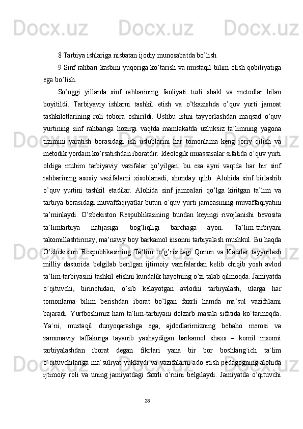 8 Tarbiya ishlariga nisbatan ijodiy munosabatda bo’lish
9 Sinf rahbari kasbini yuqoriga ko’tarish va mustaqil bilim olish qobiliyatiga
ega bo’lish.
So’nggi   yillarda   sinf   rahbarining   faoliyati   turli   shakl   va   metodlar   bilan
boyitildi.   Tarbiyaviy   ishlarni   tashkil   etish   va   o’tkazishda   o’quv   yurti   jamoat
tashkilotlarining   roli   tobora   oshirildi.   Ushbu   ishni   tayyorlashdan   maqsad   o’quv
yurtining   sinf   rahbariga   hozirgi   vaqtda   mamlakatda   uzluksiz   ta’limning   yagona
tizimini   yaratish   borasidagi   ish   uslublarini   har   tomonlama   keng   joriy   qilish   va
metodik yordam ko’rsatishdan iboratdir. Ideologik muassasalar sifatida o’quv yurti
oldiga   muhim   tarbiyaviy   vazifalar   qo’yilgan,   bu   esa   ayni   vaqtda   har   bir   sinf
rahbarining   asosiy   vazifalarni   xisoblanadi,   shunday   qilib.   Alohida   sinf   birlashib
o’quv   yurtini   tashkil   etadilar.   Alohida   sinf   jamoalari   qo’lga   kiritgan   ta’lim   va
tarbiya borasidagi muvaffaqiyatlar butun o’quv yurti jamoasining muvaffaqiyatini
ta’minlaydi.   O’zbekiston   Respublikasining   bundan   keyingi   rivojlanishi   bevosita
ta‘limtarbiya   natijasiga   bog’liqligi   barchaga   ayon.   Ta‘lim-tarbiyani
takomillashtirmay, ma‘naviy boy barkamol insonni tarbiyalash mushkul. Bu haqda
O’zbekiston   Respublikasining   Ta‘lim   to’g’risidagi   Qonun   va   Kadrlar   tayyorlash
milliy   dasturida   belgilab   berilgan   ijtimoiy   vazifalardan   kelib   chiqib   yosh   avlod
ta‘lim-tarbiyasini tashkil etishni kundalik hayotning o’zi talab qilmoqda. Jamiyatda
o’qituvchi,   birinchidan,   o’sib   kelayotgan   avlodni   tarbiyalash,   ularga   har
tomonlama   bilim   berishdan   iborat   bo’lgan   faxrli   hamda   ma‘sul   vazifalarni
bajaradi. Yurtboshimiz ham ta`lim-tarbiyani dolzarb masala sifatida ko`tarmoqda.
Ya`ni,   mustaqil   dunyoqarashga   ega,   ajdodlarimizning   bebaho   merosi   va
zamonaviy   taffakurga   tayanib   yashaydigan   barkamol   shaxs   –   komil   insonni
tarbiyalashdan   iborat   degan   fikrlari   yana   bir   bor   boshlang`ich   ta`lim
o`qituvchilariga ma`suliyat yuklaydi va vazifalarni ado etish pedagogning alohida
ijtimoiy   roli   va   uning   jamiyatdagi   faxrli   o’rnini   belgilaydi.   Jamiyatda   o’qituvchi
                                                                                 28 