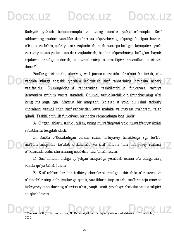 faoliyati   yuksak   baholanmoqda   va   uning   obro’si   yuksaltirilmoqda.   Sinf
rahbarining   muhim   vazifalaridan   biri-bu   o’quvchining   o’qishga   bo’lgan   havasi,
e’tiqodi va bilim, qobilyatini rivojlantirish, kasb-hunarga bo’lgan layoqatini, yosh
va   ruhiy   xususiyatlar   asosida   rivojlantirish,   har   bir   o’quvchining   bo’lg’usi   hayoti
rejalarini   amalga   oshirish,   o’quvchilarning   salomatligini   muhofaza   qilishdan
iborat 9
. 
Faollarga   ishonish,   ularning   sinf   jamoasi   orasida   obro’sini   ko’tarish,   o’z
vaqtida   ularga   tegishli   yordam   ko’rsatish   sinf   rahbarining   bevosita   asosiy
vazifasidir.   Shuningdek,sinf   rahbarining   tashkilotchilik   funksiyasi   tarbiya
jarayonida   muhim   vosita   sanaladi.   Chunki,   tashkilotchilik   tushunchasining   o’zi
keng   ma’noga   ega.   Maxsus   bir   maqsadni   ko’zlab   u   yoki   bu   ishni   tadbiriy
choralarni   tashkil   etish   sinf   rahbaridan   katta   malaka   va   maxsus   mahoratni   talab
qiladi. Tashkilotchilik funksiyasi bir necha elementlarga bog’liqdir: 
A. O’tgan ishlarni tashkil qilish, uning muvaffaqiyati yoki muvaffaqiyatsizligi
sabablarini belgilab olish. 
B.   Sinfda   o’tkaziladigan   barcha   ishlar   tarbiyaviy   harakterga   ega   bo’lib,
ma’lum   maqsadni   ko’zlab   o’tkazilishi   va   sinf   rahbari   turli   tarbiyaviy   ishlarni
o’tkazishda oldin shu ishning modelini tuza bilish lozim. 
D.   Sinf   rahbari   oldiga   qo’yilgan   maqsadga   yetishish   uchun   o’z   oldiga   aniq
vazifa qo’ya bilish lozim. 
E.   Sinf   rahbari   har   bir   tadbiriy   choralarni   amalga   oshirishda   o’qituvchi   va
o’quvchilarning qobiliyatlariga qarab, vazifalarni taqsimlash, ma’lum reja asosida
tarbiyaviy tadbirlarning o’tazish o’rni, vaqti, soati, javobgar shaxslar va tizimligini
aniqlash lozim. 
9
  Mavlonova R., B. Normurodova, N. Rahmonqulova, Tarbiyaviy ishlar metodikasi.- T.:"Tib-kitob", 
2010.
                                                                                 29 
