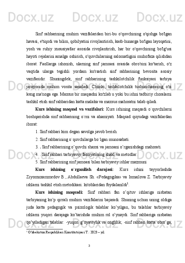 Sinf   rahbarining   muhim   vazifalaridan   biri-bu   o'quvchining   o'qishga   bo'lgan
havasi, e'tiqodi va bilim, qobilyatini rivojlantirish, kasb-hunarga bo'lgan layoqatini,
yosh   va   ruhiy   xususiyatlar   asosida   rivojlantirish,   har   bir   o'quvchining   bo'lg'usi
hayoti rejalarini amalga oshirish, o'quvchilarning salomatligini muhofaza qilishdan
iborat.   Faollarga   ishonish,   ularning   sinf   jamoasi   orasida   obro'sini   ko'tarish,   o'z
vaqtida   ularga   tegishli   yordam   ko'rsatish   sinf   rahbarining   bevosita   asosiy
vazifasidir.   Shuningdek,   sinf   rahbarining   tashkilotchilik   funksiyasi   tarbiya
jarayonida   muhim   vosita   sanaladi.   Chunki,   tashkilotchilik   tushunchasining   o'zi
keng ma'noga ega. Maxsus bir maqsadni ko'zlab u yoki bu ishni tadbiriy choralarni
tashkil etish sinf rahbaridan katta malaka va maxsus mahoratni talab qiladi. 
Kurs   ishining   maqsad   va   vazifalari:   Kurs   ishining   maqsadi   o`quvchilarni
boshqarishda   sinf   rahbarining   o`rni   va   ahamiyati.   Maqsad   quyudagi   vazifalardan
iborat:
1.  Sinf rahbari kim degan savolga javob berish.
2.  Sinf rahbarining o`quvchilarga bo`lgan munosabati.
3.  .   Sinf rahbarining o’quvchi shaxsi va jamoani o’rganishdagi mahorati.
4.  .   Sinf rahbari tarbiyaviy faoliyatining shakl va metodlar.
5.   Sinf rahbarining sinf jamoasi bilan tarbiyaviy ishlar mazmuni
Kurs   ishining   o`rganilish   darajasi:   Kurs   ishini   tayyorlashda
Ziyomuxammedov   B.,   Abdullaeva   Sh.   «Pedagogika»   va   Ismailova   Z.   Tarbiyaviy
ishlarni tashkil etish metodikasi. kitoblaridan foydalanildi 1
. 
Kurs   ishining   maqsadi:    
Sinf   rahbari   fan   o’qituv   ishlariga   nisbatan
tarbiyaning ko’p qirrali  muhim  vazifalarini  bajaradi. Shuning uchun uning oldiga
juda   katta   pedagogik   va   psixologik   talablar   ko’yilgan,   bu   talablar   tarbiyaviy
ishlarni   yuqori   darajaga   ko’tarishda   muhim   rol   o’ynaydi.   Sinf   rahbariga   nisbatan
qo’yiladigan   talablar:   -yuqori   g’oyaviylik   va   onglilik;   -sinf   rahbari   katta   obro’ga,
1
 O’zbekiston Respublikasi Konstitutsiyasi T.: 2023 – yil.
                                                                                 3