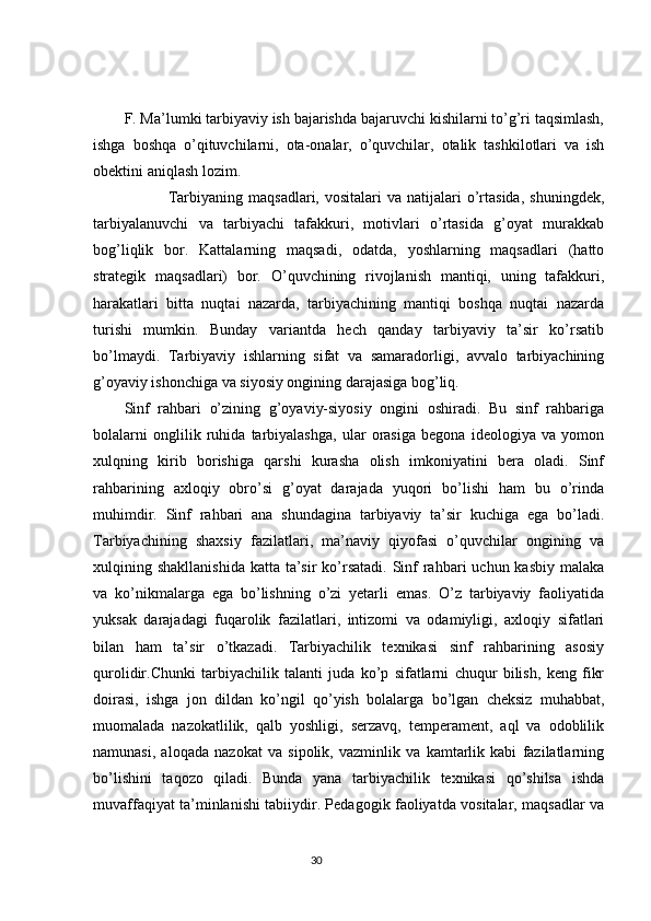 F. Ma’lumki tarbiyaviy ish bajarishda bajaruvchi kishilarni to’g’ri taqsimlash,
ishga   boshqa   o’qituvchilarni,   ota-onalar,   o’quvchilar,   otalik   tashkilotlari   va   ish
obektini aniqlash lozim. 
                Tarbiyaning  maqsadlari,  vositalari  va   natijalari  o’rtasida,  shuningdek,
tarbiyalanuvchi   va   tarbiyachi   tafakkuri,   motivlari   o’rtasida   g’oyat   murakkab
bog’liqlik   bor.   Kattalarning   maqsadi,   odatda,   yoshlarning   maqsadlari   (hatto
strategik   maqsadlari)   bor.   O’quvchining   rivojlanish   mantiqi,   uning   tafakkuri,
harakatlari   bitta   nuqtai   nazarda,   tarbiyachining   mantiqi   boshqa   nuqtai   nazarda
turishi   mumkin.   Bunday   variantda   hech   qanday   tarbiyaviy   ta’sir   ko’rsatib
bo’lmaydi.   Tarbiyaviy   ishlarning   sifat   va   samaradorligi,   avvalo   tarbiyachining
g’oyaviy ishonchiga va siyosiy ongining darajasiga bog’liq. 
Sinf   rahbari   o’zining   g’oyaviy-siyosiy   ongini   oshiradi.   Bu   sinf   rahbariga
bolalarni   onglilik   ruhida   tarbiyalashga,   ular   orasiga   begona   ideologiya   va   yomon
xulqning   kirib   borishiga   qarshi   kurasha   olish   imkoniyatini   bera   oladi.   Sinf
rahbarining   axloqiy   obro’si   g’oyat   darajada   yuqori   bo’lishi   ham   bu   o’rinda
muhimdir.   Sinf   rahbari   ana   shundagina   tarbiyaviy   ta’sir   kuchiga   ega   bo’ladi.
Tarbiyachining   shaxsiy   fazilatlari,   ma’naviy   qiyofasi   o’quvchilar   ongining   va
xulqining shakllanishida  katta ta’sir  ko’rsatadi. Sinf  rahbari  uchun kasbiy  malaka
va   ko’nikmalarga   ega   bo’lishning   o’zi   yetarli   emas.   O’z   tarbiyaviy   faoliyatida
yuksak   darajadagi   fuqarolik   fazilatlari,   intizomi   va   odamiyligi,   axloqiy   sifatlari
bilan   ham   ta’sir   o’tkazadi.   Tarbiyachilik   texnikasi   sinf   rahbarining   asosiy
qurolidir.Chunki   tarbiyachilik   talanti   juda   ko’p   sifatlarni   chuqur   bilish,   keng   fikr
doirasi,   ishga   jon   dildan   ko’ngil   qo’yish   bolalarga   bo’lgan   cheksiz   muhabbat,
muomalada   nazokatlilik,   qalb   yoshligi,   serzavq,   temperament,   aql   va   odoblilik
namunasi,   aloqada   nazokat   va   sipolik,   vazminlik   va   kamtarlik   kabi   fazilatlarning
bo’lishini   taqozo   qiladi.   Bunda   yana   tarbiyachilik   texnikasi   qo’shilsa   ishda
muvaffaqiyat ta’minlanishi tabiiydir. Pedagogik faoliyatda vositalar, maqsadlar va
                                                                                 30