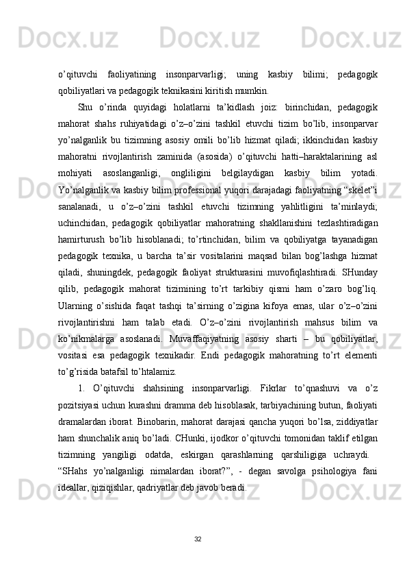 o’qituvchi   faoliyatining   insonparvarligi;   uning   kasbiy   bilimi;   pedagogik
qobiliyatlari va pedagogik teknikasini kiritish mumkin.
Shu   o’rinda   quyidagi   holatlarni   ta’kidlash   joiz:   birinchidan,   pedagogik
mahorat   shahs   ruhiyatidagi   o’z–o’zini   tashkil   etuvchi   tizim   bo’lib,   insonparvar
yo’nalganlik   bu   tizimning   asosiy   omili   bo’lib   hizmat   qiladi;   ikkinchidan   kasbiy
mahoratni   rivojlantirish   zaminida   (asosida)   o’qituvchi   hatti–haraktalarining   asl
mohiyati   asoslanganligi,   ongliligini   belgilaydigan   kasbiy   bilim   yotadi.
Yo’nalganlik va kasbiy bilim professional yuqori darajadagi faoliyatning “skelet”i
sanalanadi,   u   o’z–o’zini   tashkil   etuvchi   tizimning   yahlitligini   ta’minlaydi;
uchinchidan,   pedagogik   qobiliyatlar   mahoratning   shakllanishini   tezlashtiradigan
hamirturush   bo’lib   hisoblanadi;   to’rtinchidan,   bilim   va   qobiliyatga   tayanadigan
pedagogik   texnika,   u   barcha   ta’sir   vositalarini   maqsad   bilan   bog’lashga   hizmat
qiladi,   shuningdek,   pedagogik   faoliyat   strukturasini   muvofiqlashtiradi.   SHunday
qilib,   pedagogik   mahorat   tizimining   to’rt   tarkibiy   qismi   ham   o’zaro   bog’liq.
Ularning   o’sishida   faqat   tashqi   ta’sirning   o’zigina   kifoya   emas,   ular   o’z–o’zini
rivojlantirishni   ham   talab   etadi.   O’z–o’zini   rivojlantirish   mahsus   bilim   va
ko’nikmalarga   asoslanadi.   Muvaffaqiyatning   asosiy   sharti   –   bu   qobiliyatlar,
vositasi   esa   pedagogik   texnikadir.   Endi   pedagogik   mahoratning   to’rt   elementi
to’g’risida batafsil to’htalamiz. 
1.   O’qituvchi   shahsining   insonparvarligi.   Fikrlar   to’qnashuvi   va   o’z
pozitsiyasi uchun kurashni dramma deb hisoblasak, tarbiyachining butun, faoliyati
dramalardan iborat. Binobarin, mahorat  darajasi  qancha yuqori  bo’lsa, ziddiyatlar
ham shunchalik aniq bo’ladi. CHunki, ijodkor o’qituvchi  tomonidan taklif etilgan
tizimning   yangiligi   odatda,   eskirgan   qarashlarning   qarshiligiga   uchraydi.  
“SHahs   yo’nalganligi   nimalardan   iborat?”,   -   degan   savolga   psihologiya   fani
ideallar, qiziqishlar, qadriyatlar deb javob beradi. 
                                                                                 32