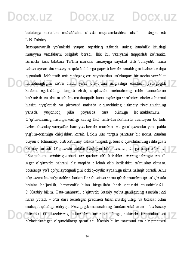 bolalarga   nisbatan   muhabbatni   o’zida   mujasamlashtira   olsa”,   -   degan   edi
L.N.Tolstoy.  
Insonparvarlik   yo’nalishi   yuqori   topshiriq   sifatida   uning   kundalik   ishidagi
muayyan   vazifalarni   belgilab   beradi.   Ikki   hil   vaziyatni   taqqoslab   ko’ramiz.
Birinchi   kurs   talabasi   Ta’lim   markazi   muzeyiga   sayohat   olib   borayotib,   nima
uchun aynan shu muzey haqida bolalarga gapirib berishi kerakligini tushuntirishga
qiynaladi.   Mahoratli   usta   pedagog   esa   sayohatdan   ko’zlangan   bir   necha   vazifalar
hamohangligini   ko’ra   oladi,   ya’ni   o’z–o’zini   anglashga   etaklash,   pedagoglik
kasbini   egalashlaga   targ’ib   etish,   o’qituvchi   mehnatining   ichki   tomonlarini
ko’rsatish   va   shu   orqali   bu   mashaqqatli   kasb   egalariga   nisabatan   cheksiz   hurmat
hissini   uyg’onish   va   pirovard   natijada   o’quvchining   ijtimoiy   rivojlanishning
yanada   yuqoriroq   pilla   poyasida   tura   olishiga   ko’maklashish.  
O’qituvchining   insonparvarligi   uning   faol   hatti–harakatlarida   namoyon   bo’ladi.
Lekin shunday vaziyatlar ham yuz berishi mumkin: ertaga o’quvchilar yana pahta
yig’im–terimiga   chiqishlari   kerak.   Lekin   ular   tergan   pahtalar   bir   necha   kundan
buyon o’lchanmay, olib ketilmay dalada turganligi bois o’quvchilarning ishlagilari
kelmay   turibdi.   O’qituvchi   bolalar   haqligini   bilib   tursada,   ularga   baqirib   beradi:
”Siz   pahtani   terishingiz   shart,   uni   qachon   olib   ketishlari   sizning   ishingiz   emas”.
Agar   o’qituvchi   pahtani   o’z   vaqtida   o’lchab   olib   ketilishini   ta’minlay   olmasa,
bolalarga yo’l qo’yilayotganligini ochiq–oydin aytishiga nima halaqit beradi. Ahir
o’qituvchi bu ho’jasizlikni bartaraf etish uchun nima qilish mumkinligi to’g’risida
bolalar   ho’jasilik,   beparvolik   bilan   birgalikda   bosh   qotirishi   mumkinku?!  
2.   Kasbiy   bilim.   Usta-mahoratli   o’qituvchi   kasbiy   yo’nalganligining   asosida   ikki
narsa   yotadi   –   o’zi   dars   beradigan   predmeti   bilan   mashg’ulligi   va   bolalar   bilan
muloqot   qilishga   ehtiyoji.  Pedagogik  mahoratning  fundamental  asosi  –  bu  kasbiy
bilimdir.   O’qituvchining   bilimi   bir   tomondan   fanga,   ikkinchi   tomondan   uni
o’zlashtiradigan o’quvchilarga qaratiladi. Kasbiy bilim mazmuni esa o’z predmeti
                                                                                 34 