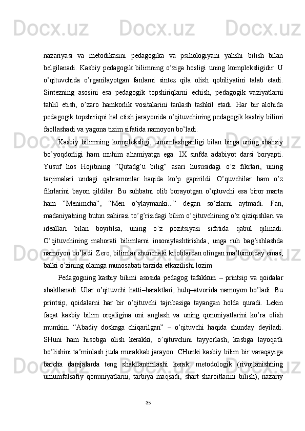 nazariyasi   va   metodikasini   pedagogika   va   psihologiyani   yahshi   bilish   bilan
belgilanadi.   Kasbiy   pedagogik   bilimning   o’ziga   hosligi   uning   kompleksligidir.   U
o’qituvchida   o’rganilayotgan   fanlarni   sintez   qila   olish   qobiliyatini   talab   etadi.
Sintezning   asosini   esa   pedagogik   topshiriqlarni   echish,   pedagogik   vaziyatlarni
tahlil   etish,   o’zaro   hamkorlik   vositalarini   tanlash   tashkil   etadi.   Har   bir   alohida
pedagogik topshiriqni hal etish jarayonida o’qituvchining pedagogik kasbiy bilimi
faollashadi va yagona tizim sifatida namoyon bo’ladi. 
Kasbiy   bilimning   kompleksligi,   umumlashganligi   bilan   birga   uning   shahsiy
bo’yoqdorligi   ham   muhim   ahamiyatga   ega.   IX   sinfda   adabiyot   darsi   boryapti.
Yusuf   hos   Hojibning   ”Qutadg’u   bilig”   asari   hususidagi   o’z   fikrlari,   uning
tarjimalari   undagi   qahramonlar   haqida   ko’p   gapirildi.   O’quvchilar   ham   o’z
fikrlarini   bayon   qildilar.   Bu   suhbatni   olib   borayotgan   o’qituvchi   esa   biror   marta
ham   ”Menimcha”,   “Men   o’ylaymanki...”   degan   so’zlarni   aytmadi.   Fan,
madaniyatning butun zahirasi to’g’risidagi bilim o’qituvchining o’z qiziqishlari va
ideallari   bilan   boyitilsa,   uning   o’z   pozitsiyasi   sifatida   qabul   qilinadi.
O’qituvchining   mahorati   bilimlarni   insoniylashtirishda,   unga   ruh   bag’ishlashda
namoyon bo’ladi. Zero, bilimlar shunchaki kitoblardan olingan ma’lumotday emas,
balki o’zining olamga munosabati tarzida etkazilishi lozim. 
Pedagogning   kasbiy   bilimi   asosida   pedagog   tafakkuri   –   printsip   va   qoidalar
shakllanadi.   Ular   o’qituvchi   hatti–haraktlari,   hulq–atvorida   namoyon   bo’ladi.   Bu
printsip,   qoidalarni   har   bir   o’qituvchi   tajribasiga   tayangan   holda   quradi.   Lekin
faqat   kasbiy   bilim   orqaligina   uni   anglash   va   uning   qonuniyatlarini   ko’ra   olish
mumkin.   “Abadiy   doskaga   chiqarilgan”   –   o’qituvchi   haqida   shunday   deyiladi.
SHuni   ham   hisobga   olish   kerakki,   o’qituvchini   tayyorlash,   kasbga   layoqatli
bo’lishini ta’minlash juda murakkab jarayon. CHunki kasbiy bilim bir varaqayiga
barcha   darajalarda   teng   shakllantirilashi   kerak:   metodologik   (rivojlanishning
umumfalsafiy   qonuniyatlarni,   tarbiya   maqsadi,   shart-sharoitlarini   bilish),   nazariy
                                                                                 35 
