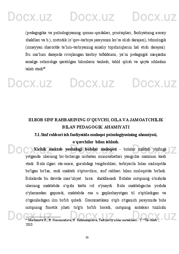 (pedagogika   va   psihologiyaning   qonun–qoidalari,   printsiplari,   faoliyatning   asosiy
shakllari va b.), metodik (o’quv–tarbiya jarayonini ko’ra olish darajasi), tehnologik
(muayyan   sharoitda   ta’lim–tarbiyaning   amaliy   topshiriqlarini   hal   etish   darajasi).
Bu   ma’lum   darajada   rivojlangan   kasbiy   tafakkurni,   ya’ni   pedagogik   maqsadni
amalga   oshirishga   qaratilgan   bilimlarni   tanlash,   tahlil   qilish   va   qayta   ishlashni
talab etadi 10
. 
III.BOB  SINF RAHBARINING O’QUVCHI, OILA VA JAMOATCHILIK
BILAN PEDAGOGIK AHAMIYATI
3.1.Sinf rahbari ish faoliyatida muloqot psixologiyasining ahamiyati,
o`quvchilar  bilan ishlash.
Kichik   maktab   yoshidagi   bolalar   muloqoti   -   bolalar   maktab   yoshiga
yetganda   ularning   bir-birlariga   nisbatan   munosabatlari   yangicha   mazmun   kasb
etadi.   Bola   ilgari   ota-onasi,   guruhdagi   tengdoshlari,   tarbiyachi   bilan   muloqotda
bo'lgan   bo'lsa,   endi   maktab   o'qituvchisi,   sinf   rahbari   bilan   muloqotda   bo'ladi.
Bolalarda   bu   davrda   mas’uliyat     hissi     shakllanadi.   Bolalar   nutqining   o'sishida
ularning   maktabda   o'qishi   katta   rol   o'ynaydi.   Bola   maktabgacha   yoshda
o'ylamasdan   gapiradi,   maktabda   esa   u   gaplashayotgan   til   o'qitiladigan   va
o'rganiladigan   ilm   bo'lib   qoladi.   Grammatikani   o'qib   o'rganish   jarayonida   bola
nutqining   fonetik   jihati   to'g'ri   bo'lib   boradi,   nutqning   sintaksis   tuzilishi
10
  Mavlonova R., B. Normurodova, N. Rahmonqulova, Tarbiyaviy ishlar metodikasi.- T.:"Tib-kitob", 
2010.
                                                                                 36 