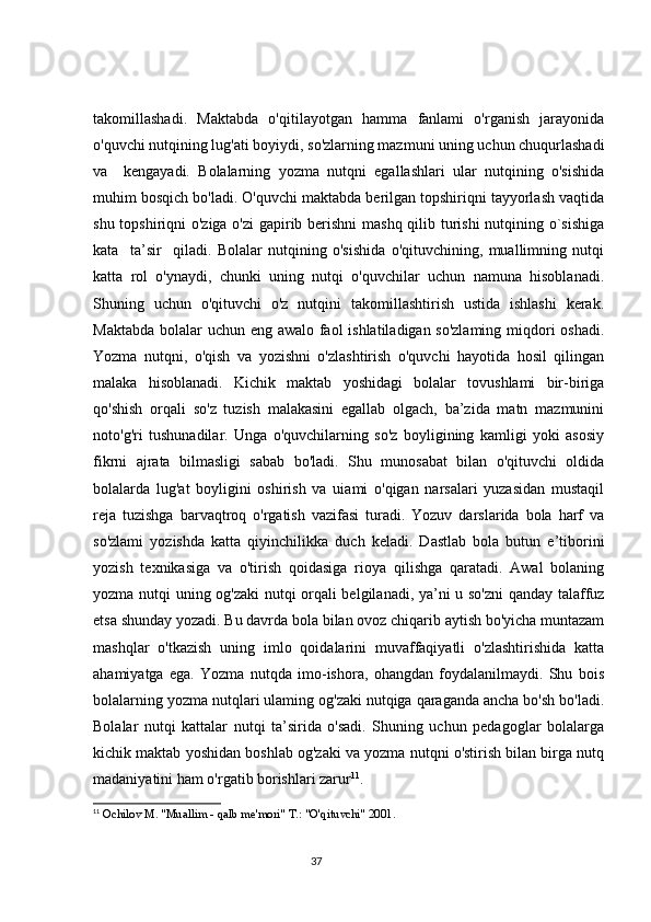 takomillashadi.   Maktabda   o'qitilayotgan   hamma   fanlami   o'rganish   jarayonida
o'quvchi nutqining lug'ati boyiydi, so'zlarning mazmuni uning uchun chuqurlashadi
va     kengayadi.   Bolalarning   yozma   nutqni   egallashlari   ular   nutqining   o'sishida
muhim bosqich bo'ladi. O'quvchi maktabda berilgan topshiriqni tayyorlash vaqtida
shu topshiriqni  o'ziga o'zi gapirib berishni  mashq qilib turishi  nutqining o`sishiga
kata     ta’sir     qiladi.   Bolalar   nutqining   o'sishida   o'qituvchining,   muallimning   nutqi
katta   rol   o'ynaydi,   chunki   uning   nutqi   o'quvchilar   uchun   namuna   hisoblanadi.
Shuning   uchun   o'qituvchi   o'z   nutqini   takomillashtirish   ustida   ishlashi   kerak.
Maktabda bolalar  uchun eng awalo faol ishlatiladigan so'zlaming  miqdori  oshadi.
Yozma   nutqni,   o'qish   va   yozishni   o'zlashtirish   o'quvchi   hayotida   hosil   qilingan
malaka   hisoblanadi.   Kichik   maktab   yoshidagi   bolalar   tovushlami   bir-biriga
qo'shish   orqali   so'z   tuzish   malakasini   egallab   olgach,   ba’zida   matn   mazmunini
noto'g'ri   tushunadilar.   Unga   o'quvchilarning   so'z   boyligining   kamligi   yoki   asosiy
fikrni   ajrata   bilmasligi   sabab   bo'ladi.   Shu   munosabat   bilan   o'qituvchi   oldida
bolalarda   lug'at   boyligini   oshirish   va   uiami   o'qigan   narsalari   yuzasidan   mustaqil
reja   tuzishga   barvaqtroq   o'rgatish   vazifasi   turadi.   Yozuv   darslarida   bola   harf   va
so'zlami   yozishda   katta   qiyinchilikka   duch   keladi.   Dastlab   bola   butun   e’tiborini
yozish   texnikasiga   va   o'tirish   qoidasiga   rioya   qilishga   qaratadi.   Awal   bolaning
yozma nutqi uning og'zaki nutqi orqali belgilanadi, ya’ni u so'zni qanday talaffuz
etsa shunday yozadi. Bu davrda bola bilan ovoz chiqarib aytish bo'yicha muntazam
mashqlar   o'tkazish   uning   imlo   qoidalarini   muvaffaqiyatli   o'zlashtirishida   katta
ahamiyatga   ega.   Yozma   nutqda   imo-ishora,   ohangdan   foydalanilmaydi.   Shu   bois
bolalarning yozma nutqlari ulaming og'zaki nutqiga qaraganda ancha bo'sh bo'ladi.
Bolalar   nutqi   kattalar   nutqi   ta’sirida   o'sadi.   Shuning   uchun   pedagoglar   bolalarga
kichik maktab yoshidan boshlab og'zaki va yozma nutqni o'stirish bilan birga nutq
madaniyatini ham o'rgatib borishlari zarur 11
.
11
  Ochilov M. "Muallim - qalb me'mori" T.: "O'qituvchi" 2001.
                                                                                 37