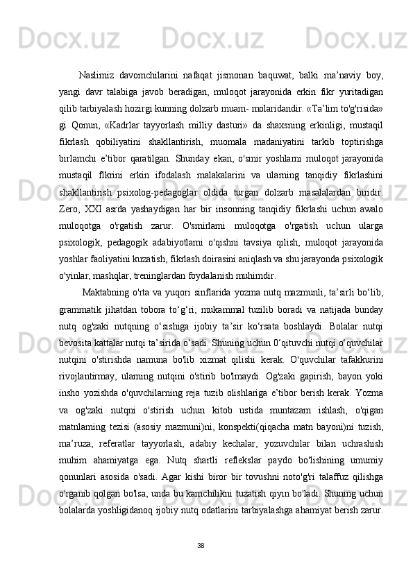 Naslimiz   davomchilarini   nafaqat   jismonan   baquwat,   balki   ma’naviy   boy,
yangi   davr   talabiga   javob   beradigan,   muloqot   jarayonida   erkin   fikr   yuritadigan
qilib tarbiyalash hozirgi kunning dolzarb muam- molaridandir. «Ta’lim to'g'risida»
gi   Qonun,   «Kadrlar   tayyorlash   milliy   dasturi»   da   shaxsning   erkinligi,   mustaqil
fikrlash   qobiliyatini   shakllantirish,   muomala   madaniyatini   tarkib   toptirishga
birlamchi   e’tibor   qaratilgan.   Shunday   ekan,   o'smir   yoshlarni   muloqot   jarayonida
mustaqil   flkrini   erkin   ifodalash   malakalarini   va   ularning   tanqidiy   fikrlashini
shakllantirish   psixolog-pedagoglar   oldida   turgan   dolzarb   masalalardan   biridir.
Zero,   XXI   asrda   yashaydigan   har   bir   insonning   tanqidiy   fikrlashi   uchun   awalo
muloqotga   o'rgatish   zarur.   O'smirlami   muloqotga   o'rgatish   uchun   ularga
psixologik,   pedagogik   adabiyotlami   o'qishni   tavsiya   qilish,   muloqot   jarayonida
yoshlar faoliyatini kuzatish, fikrlash doirasini aniqlash va shu jarayonda psixologik
o'yinlar, mashqlar, treninglardan foydalanish muhimdir.
  Maktabning  o'rta va  yuqori  sinflarida yozma  nutq mazmunli,  ta’sirli   bo‘lib,
grammatik   jihatdan   tobora   to‘g‘ri,   mukammal   tuzilib   boradi   va   natijada   bunday
nutq   og'zaki   nutqning   o‘sishiga   ijobiy   ta’sir   ko‘rsata   boshlaydi.   Bolalar   nutqi
bevosita kattalar nutqi ta’sirida o‘sadi. Shuning uchun 0‘qituvchi nutqi o‘quvchilar
nutqini   o'stirishda   namuna   bo'lib   xizmat   qilishi   kerak.   O'quvchilar   tafakkurini
rivojlantirmay,   ulaming   nutqini   o'stirib   bo'lmaydi.   Og'zaki   gapirish,   bayon   yoki
insho   yozishda   o'quvchilarning  reja   tuzib  olishlariga   e’tibor   berish   kerak.   Yozma
va   og'zaki   nutqni   o'stirish   uchun   kitob   ustida   muntazam   ishlash,   o'qigan
matnlaming   tezisi   (asosiy   mazmuni)ni,   konspekti(qiqacha   matn   bayoni)ni   tuzish,
ma’ruza,   referatlar   tayyorlash,   adabiy   kechalar,   yozuvchilar   bilan   uchrashish
muhim   ahamiyatga   ega.   Nutq   shartli   reflekslar   paydo   bo'lishining   umumiy
qonunlari   asosida   o'sadi.   Agar   kishi   biror   bir   tovushni   noto'g'ri   talaffuz   qilishga
o'rganib qolgan bo'lsa, unda bu kamchilikni tuzatish qiyin bo'ladi. Shuning uchun
bolalarda yoshligidanoq ijobiy nutq odatlarini tarbiyalashga ahamiyat berish zarur.
                                                                                 38