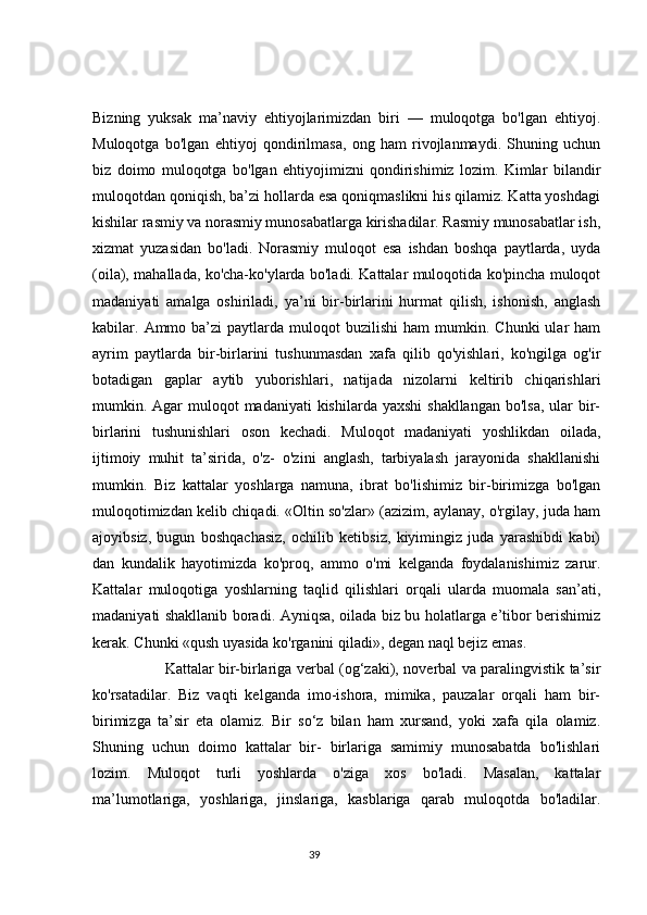 Bizning   yuksak   ma’naviy   ehtiyojlarimizdan   biri   —   muloqotga   bo'lgan   ehtiyoj.
Muloqotga   bo'lgan   ehtiyoj   qondirilmasa,   ong   ham   rivojlanmaydi.   Shuning   uchun
biz   doimo   muloqotga   bo'lgan   ehtiyojimizni   qondirishimiz   lozim.   Kimlar   bilandir
muloqotdan qoniqish, ba’zi hollarda esa qoniqmaslikni his qilamiz. Katta yoshdagi
kishilar rasmiy va norasmiy munosabatlarga kirishadilar. Rasmiy munosabatlar ish,
xizmat   yuzasidan   bo'ladi.   Norasmiy   muloqot   esa   ishdan   boshqa   paytlarda,   uyda
(oila), mahallada, ko'cha-ko'ylarda bo'ladi. Kattalar muloqotida ko'pincha muloqot
madaniyati   amalga   oshiriladi,   ya’ni   bir-birlarini   hurmat   qilish,   ishonish,   anglash
kabilar.  Ammo  ba’zi  paytlarda  muloqot   buzilishi  ham  mumkin.  Chunki  ular  ham
ayrim   paytlarda   bir-birlarini   tushunmasdan   xafa   qilib   qo'yishlari,   ko'ngilga   og'ir
botadigan   gaplar   aytib   yuborishlari,   natijada   nizolarni   keltirib   chiqarishlari
mumkin. Agar  muloqot  madaniyati  kishilarda yaxshi  shakllangan  bo'lsa,  ular  bir-
birlarini   tushunishlari   oson   kechadi.   Muloqot   madaniyati   yoshlikdan   oilada,
ijtimoiy   muhit   ta’sirida,   o'z-   o'zini   anglash,   tarbiyalash   jarayonida   shakllanishi
mumkin.   Biz   kattalar   yoshlarga   namuna,   ibrat   bo'lishimiz   bir-birimizga   bo'lgan
muloqotimizdan kelib chiqadi. «Oltin so'zlar» (azizim, aylanay, o'rgilay, juda ham
ajoyibsiz,   bugun   boshqachasiz,   ochilib   ketibsiz,   kiyimingiz   juda   yarashibdi   kabi)
dan   kundalik   hayotimizda   ko'proq,   ammo   o'mi   kelganda   foydalanishimiz   zarur.
Kattalar   muloqotiga   yoshlarning   taqlid   qilishlari   orqali   ularda   muomala   san’ati,
madaniyati shakllanib boradi. Ayniqsa, oilada biz bu holatlarga e’tibor berishimiz
kerak. Chunki «qush uyasida ko'rganini qiladi», degan naql bejiz emas.
                              Kattalar bir-birlariga verbal (og‘zaki), noverbal va paralingvistik ta’sir
ko'rsatadilar.   Biz   vaqti   kelganda   imo-ishora,   mimika,   pauzalar   orqali   ham   bir-
birimizga   ta’sir   eta   olamiz.   Bir   so‘z   bilan   ham   xursand,   yoki   xafa   qila   olamiz.
Shuning   uchun   doimo   kattalar   bir-   birlariga   samimiy   munosabatda   bo'lishlari
lozim.   Muloqot   turli   yoshlarda   o'ziga   xos   bo'ladi.   Masalan,   kattalar
ma’lumotlariga,   yoshlariga,   jinslariga,   kasblariga   qarab   muloqotda   bo'ladilar.
                                                                                 39