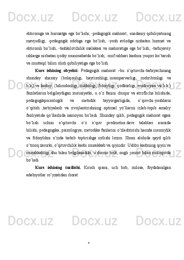 ehtiromga va hurmatga ega bo’lishi;   -pedagogik mahorat ; -madaniy qobiliyatining
mavjudligi;   -pedagogik   odobga   ega   bo’lish;   -yosh   avlodga   nisbatan   hurmat   va
ehtiromli  bo’lish;  -tashkilotchilik malakasi  va mahoratiga  ega bo’lish;  -tarbiyaviy
ishlarga nisbatan ijodiy munosabatda bo’lish; -sinf rahbari kasbini yuqori ko’tarish
va mustaqil bilim olish qobiliyatiga ega bo’lish. 
Kurs   ishining   obyekti:  
Pedagogik   mahorat   –bu   o’qituvchi-tarbiyachining
shunday   shaxsiy   (bolajonligi,   hayrixohligi,   insonparvarligi,   mehribonligi   va
h.k,)   va kasbiy , (bilimdonligi, zukkoligi, fidoiyligi, ijodkorligi, erudisiyasi va h.k.)
fazilatlarini   belgilaydigan   xususiyatki ,   u   o’z   fanini   chuqur   va   atroflicha   bilishida,
pedagogikpsixologik   va   metodik   tayyorgarligida,   o’quvchi-yoshlarni
o’qitish   ,tarbiyalash   va   rivojlantirishning   optimal   yo’llarini   izlab-topib   amaliy
faoliyatida  qo’llashida  namoyon bo’ladi. Shunday qilib, pedagogik mahorat  egasi
bo’lish   uchun   o’qituvchi   o’z   o’quv   predmetini   davr   talablari   asosida
bilishi ,   pedagogika, psixologiya, metodika fanlarini o’zlashtirishi hamda insoniylik
va   fidoiylikni   o’zida   tarkib   toptirishga   intlishi   lozim.   Shuni   alohida   qayd   qilib
o’tmoq zarurki, o’qituvchilik kasbi murakkab va qiyindir. Ushbu kasbning qiyin va
murakkabligi shu bilan belgilanadiki, u doimo tirik, ongli jonzot bilan muloqotda
bo’ladi.
Kurs   ishining   tuzilishi.   Kirish   qismi,   uch   bob,   xulosa,   foydalanilgan
adabiyotlar ro‘yxatidan iborat. 
                                                                                 4