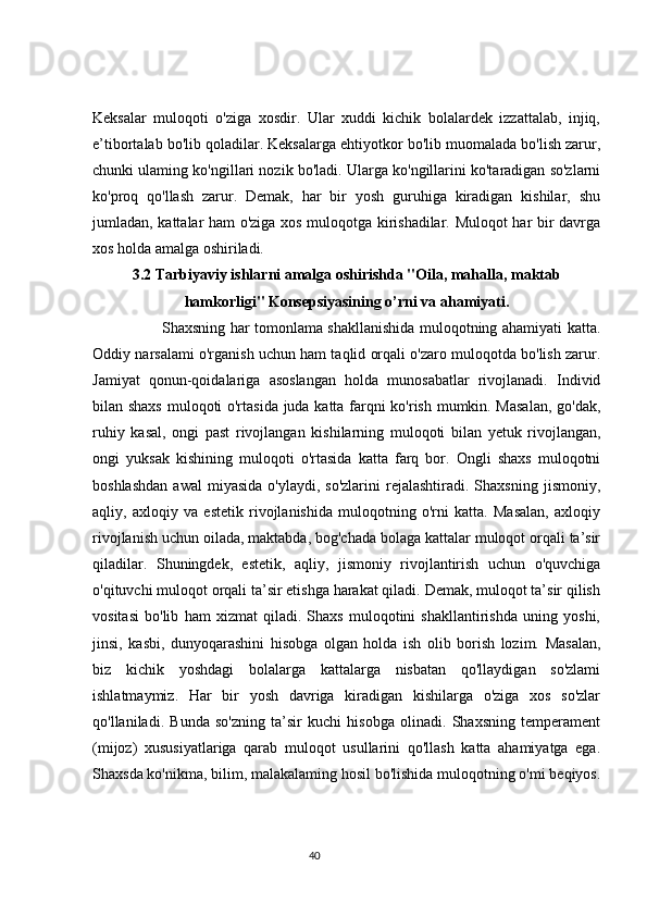 Keksalar   muloqoti   o'ziga   xosdir.   Ular   xuddi   kichik   bolalardek   izzattalab,   injiq,
e’tibortalab bo'lib qoladilar. Keksalarga ehtiyotkor bo'lib muomalada bo'lish zarur,
chunki ulaming ko'ngillari nozik bo'ladi. Ularga ko'ngillarini ko'taradigan so'zlarni
ko'proq   qo'llash   zarur.   Demak,   har   bir   yosh   guruhiga   kiradigan   kishilar,   shu
jumladan, kattalar ham o'ziga xos muloqotga kirishadilar. Muloqot har bir davrga
xos holda amalga oshiriladi. 
3.2 Tarbiyaviy ishlarni amalga oshirishda "Oila, mahalla, maktab
hamkorligi" Konsepsiyasining o’rni va ahamiyati.
                            Shaxsning har tomonlama shakllanishida muloqotning ahamiyati katta.
Oddiy narsalami o'rganish uchun ham taqlid orqali o'zaro muloqotda bo'lish zarur.
Jamiyat   qonun-qoidalariga   asoslangan   holda   munosabatlar   rivojlanadi.   Individ
bilan shaxs muloqoti o'rtasida juda katta farqni ko'rish mumkin. Masalan,  go'dak,
ruhiy   kasal,   ongi   past   rivojlangan   kishilarning   muloqoti   bilan   yetuk   rivojlangan,
ongi   yuksak   kishining   muloqoti   o'rtasida   katta   farq   bor.   Ongli   shaxs   muloqotni
boshlashdan  awal  miyasida   o'ylaydi,  so'zlarini   rejalashtiradi.   Shaxsning   jismoniy,
aqliy,   axloqiy   va   estetik   rivojlanishida   muloqotning   o'rni   katta.   Masalan,   axloqiy
rivojlanish uchun oilada, maktabda, bog'chada bolaga kattalar muloqot orqali ta’sir
qiladilar.   Shuningdek,   estetik,   aqliy,   jismoniy   rivojlantirish   uchun   o'quvchiga
o'qituvchi muloqot orqali ta’sir etishga harakat qiladi. Demak, muloqot ta’sir qilish
vositasi   bo'lib   ham   xizmat   qiladi.   Shaxs   muloqotini   shakllantirishda   uning   yoshi,
jinsi,   kasbi,   dunyoqarashini   hisobga   olgan   holda   ish   olib   borish   lozim.   Masalan,
biz   kichik   yoshdagi   bolalarga   kattalarga   nisbatan   qo'llaydigan   so'zlami
ishlatmaymiz.   Har   bir   yosh   davriga   kiradigan   kishilarga   o'ziga   xos   so'zlar
qo'llaniladi.   Bunda   so'zning   ta’sir   kuchi   hisobga   olinadi.   Shaxsning   temperament
(mijoz)   xususiyatlariga   qarab   muloqot   usullarini   qo'llash   katta   ahamiyatga   ega.
Shaxsda ko'nikma, bilim, malakalaming hosil bo'lishida muloqotning o'mi beqiyos.
                                                                                 40 