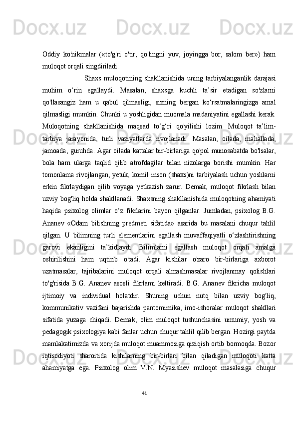 Oddiy   ko'nikmalar   («to'g'ri   o'tir,   qo'lingni   yuv,   joyingga   bor,   salom   ber»)   ham
muloqot orqali singdiriladi.
                              Shaxs   muloqotining   shakllanishida   uning   tarbiyalanganlik   darajasi
muhim   o‘rin   egallaydi.   Masalan,   shaxsga   kuchli   ta’sir   etadigan   so'zlarni
qo'llasangiz   ham   u   qabul   qilmasligi,   sizning   bergan   ko‘rsatmalaringizga   amal
qilmasligi mumkin. Chunki  u yoshligidan muomala madaniyatini egallashi  kerak.
Muloqotning   shakllanishida   maqsad   to‘g‘ri   qo'yilishi   lozim.   Muloqot   ta’lim-
tarbiya   jarayonida,   turli   vaziyatlarda   rivojlanadi.   Masalan,   oilada,   mahallada,
jamoada, guruhda. Agar oilada kattalar bir-birlariga qo'pol munosabatda bo'lsalar,
bola   ham   ularga   taqlid   qilib   atrofdagilar   bilan   nizolarga   borishi   mumkin.   Har
tomonlama  rivojlangan,  yetuk,   komil   inson   (shaxs)ni   tarbiyalash   uchun  yoshlarni
erkin   fikrlaydigan   qilib   voyaga   yetkazish   zarur.   Demak,   muloqot   fikrlash   bilan
uzviy bog'liq  holda  shakllanadi.  Shaxsning  shakllanishida  muloqotning  ahamiyati
haqida   psixolog   olimlar   o‘z   fikrlarini   bayon   qilganlar.   Jumladan,   psixolog   B.G.
Ananev   «Odam   bilishning   predmeti   sifatida»   asarida   bu   masalani   chuqur   tahlil
qilgan.   U   bilimning   turli   elementlarini   egallash   muvaffaqiyatli   o‘zlashtirishning
garovi   ekanligini   ta’kidlaydi.   Bilimlarni   egallash   muloqot   orqali   amalga
oshirilishini   ham   uqtirib   o'tadi.   Agar   kishilar   o'zaro   bir-birlariga   axborot
uzatmasalar,   tajribalarini   muloqot   orqali   almashmasalar   rivojlanmay   qolishlari
to'g'risida   B.G.   Ananev   asosli   fikrlami   keltiradi.   B.G.   Ananev   fikricha   muloqot
ijtimoiy   va   individual   holatdir.   Shuning   uchun   nutq   bilan   uzviy   bog'liq,
kommunikativ   vazifani   bajarishda   pantomimika,   imo-ishoralar   muloqot   shakllari
sifatida   yuzaga   chiqadi.   Demak,   olim   muloqot   tushunchasini   umumiy,   yosh   va
pedagogik psixologiya kabi fanlar uchun chuqur tahlil qilib bergan. Hozirgi paytda
mamlakatimizda va xorijda muloqot muammosiga qiziqish ortib bormoqda. Bozor
iqtisodiyoti   sharoitida   kishilarning   bir-birlari   bilan   qiladigan   muloqoti   katta
ahamiyatga   ega.   Psixolog   olim   V.N.   Myasishev   muloqot   masalasiga   chuqur
                                                                                 41