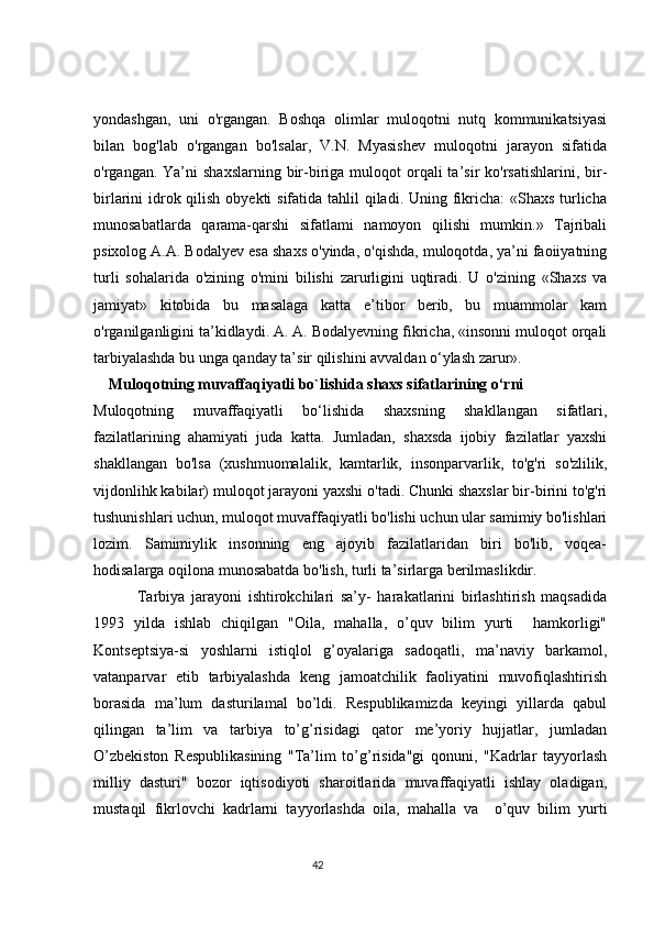 yondashgan,   uni   o'rgangan.   Boshqa   olimlar   muloqotni   nutq   kommunikatsiyasi
bilan   bog'lab   o'rgangan   bo'lsalar,   V.N.   Myasishev   muloqotni   jarayon   sifatida
o'rgangan. Ya’ni   shaxslarning  bir-biriga  muloqot  orqali  ta’sir   ko'rsatishlarini,  bir-
birlarini idrok qilish obyekti  sifatida tahlil  qiladi. Uning fikricha:  «Shaxs turlicha
munosabatlarda   qarama-qarshi   sifatlami   namoyon   qilishi   mumkin.»   Tajribali
psixolog A.A. Bodalyev esa shaxs o'yinda, o'qishda, muloqotda, ya’ni faoiiyatning
turli   sohalarida   o'zining   o'mini   bilishi   zarurligini   uqtiradi.   U   o'zining   «Shaxs   va
jamiyat»   kitobida   bu   masalaga   katta   e’tibor   berib,   bu   muammolar   kam
o'rganilganligini ta’kidlaydi. A. A. Bodalyevning fikricha, «insonni muloqot orqali
tarbiyalashda bu unga qanday ta’sir qilishini avvaldan o‘ylash zarur». 
     Muloqotning muvaffaqiyatli bo`lishida shaxs sifatlarining o‘rni
Muloqotning   muvaffaqiyatli   bo‘lishida   shaxsning   shakllangan   sifatlari,
fazilatlarining   ahamiyati   juda   katta.   Jumladan,   shaxsda   ijobiy   fazilatlar   yaxshi
shakllangan   bo'lsa   (xushmuomalalik,   kamtarlik,   insonparvarlik,   to'g'ri   so'zlilik,
vijdonlihk kabilar) muloqot jarayoni yaxshi o'tadi. Chunki shaxslar bir-birini to'g'ri
tushunishlari uchun, muloqot muvaffaqiyatli bo'lishi uchun ular samimiy bo'lishlari
lozim.   Samimiylik   insonning   eng   ajoyib   fazilatlaridan   biri   bo'lib,   voqea-
hodisalarga oqilona munosabatda bo'lish, turli ta’sirlarga berilmaslikdir.
    Tarbiya   jarayoni   ishtirokchilari   sa’y-   harakatlarini   birlashtirish   maqsadida
1993   yilda   ishlab   chiqilgan   "Oila,   mahalla,   o’quv   bilim   yurti     hamkorligi"
Kontseptsiya-si   yoshlarni   istiqlol   g’oyalariga   sadoqatli,   ma’naviy   barkamol,
vatanparvar   etib   tarbiyalashda   keng   jamoatchilik   faoliyatini   muvofiqlashtirish
borasida   ma’lum   dasturilamal   bo’ldi.   Respublikamizda   keyingi   yillarda   qabul
qilingan   ta’lim   va   tarbiya   to’g’risidagi   qator   me’yoriy   hujjatlar,   jumladan
O’zbekiston   Respublikasining   "Ta’lim   to’g’risida"gi   qonuni,   "Kadrlar   tayyorlash
milliy   dasturi"   bozor   iqtisodiyoti   sharoitlarida   muvaffaqiyatli   ishlay   oladigan,
mustaqil   fikrlovchi   kadrlarni   tayyorlashda   oila,   mahalla   va     o’quv   bilim   yurti
                                                                                 42