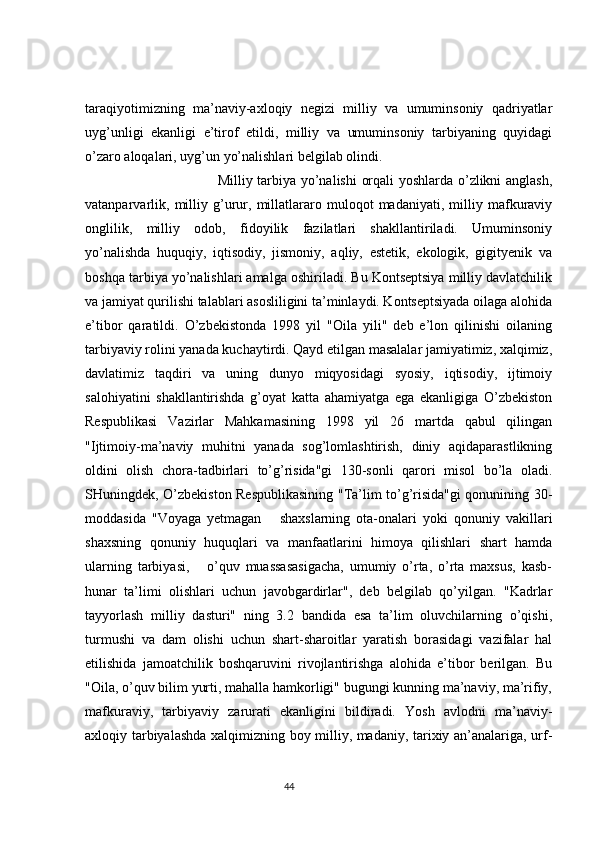 taraqiyotimizning   ma’naviy-axloqiy   negizi   milliy   va   umuminsoniy   qadriyatlar
uyg’unligi   ekanligi   e’tirof   etildi,   milliy   va   umuminsoniy   tarbiyaning   quyidagi
o’zaro aloqalari, uyg’un yo’nalishlari belgilab olindi.
                                            Milliy tarbiya yo’nalishi  orqali yoshlarda o’zlikni anglash,
vatanparvarlik,   milliy   g’urur,   millatlararo   muloqot   madaniyati,   milliy   mafkuraviy
onglilik,   milliy   odob,   fidoyilik   fazilatlari   shakllantiriladi.   Umuminsoniy
yo’nalishda   huquqiy,   iqtisodiy,   jismoniy,   aqliy,   estetik,   ekologik,   gigityenik   va
boshqa tarbiya yo’nalishlari amalga oshiriladi. Bu Kontseptsiya milliy davlatchilik
va jamiyat qurilishi talablari asosliligini ta’minlaydi. Kontseptsiyada oilaga alohida
e’tibor   qaratildi.   O’zbekistonda   1998   yil   "Oila   yili"   deb   e’lon   qilinishi   oilaning
tarbiyaviy rolini yanada kuchaytirdi. Qayd etilgan masalalar jamiyatimiz, xalqimiz,
davlatimiz   taqdiri   va   uning   dunyo   miqyosidagi   syosiy,   iqtisodiy,   ijtimoiy
salohiyatini   shakllantirishda   g’oyat   katta   ahamiyatga   ega   ekanligiga   O’zbekiston
Respublikasi   Vazirlar   Mahkamasining   1998   yil   26   martda   qabul   qilingan
"Ijtimoiy-ma’naviy   muhitni   yanada   sog’lomlashtirish,   diniy   aqidaparastlikning
oldini   olish   chora-tadbirlari   to’g’risida"gi   130-sonli   qarori   misol   bo’la   oladi.
SHuningdek, O’zbekiston Respublikasining "Ta’lim to’g’risida"gi qonunining 30-
moddasida   "Voyaga   yetmagan       shaxslarning   ota-onalari   yoki   qonuniy   vakillari
shaxsning   qonuniy   huquqlari   va   manfaatlarini   himoya   qilishlari   shart   hamda
ularning   tarbiyasi,       o’quv   muassasasigacha,   umumiy   o’rta,   o’rta   maxsus,   kasb-
hunar   ta’limi   olishlari   uchun   javobgardirlar",   deb   belgilab   qo’yilgan.   "Kadrlar
tayyorlash   milliy   dasturi"   ning   3.2   bandida   esa   ta’lim   oluvchilarning   o’qishi,
turmushi   va   dam   olishi   uchun   shart-sharoitlar   yaratish   borasidagi   vazifalar   hal
etilishida   jamoatchilik   boshqaruvini   rivojlantirishga   alohida   e’tibor   berilgan.   Bu
"Oila, o’quv bilim yurti, mahalla hamkorligi" bugungi kunning ma’naviy, ma’rifiy,
mafkuraviy,   tarbiyaviy   zarurati   ekanligini   bildiradi.   Yosh   avlodni   ma’naviy-
axloqiy tarbiyalashda xalqimizning boy milliy, madaniy, tarixiy an’analariga, urf-
                                                                                 44 