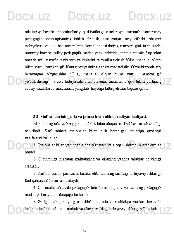 odatlariga   hamda   umumbashariy   qadriyatlarga   asoslangan   samarali,   zamonaviy
pedagogik   texnologiyaning   ishlab   chiqilib,   amaliyotga   joriy   etilishi,   shaxsni
tarbiyalash   va   uni   har   tomonlama   kamol   toptirishning   ustuvorligini   ta’minlash;
umumiy   hamda   milliy   pedagogik   madaniyatni   oshirish;   mamlakatimiz   fuqarolari
orasida milliy mafkuraviy tarbiya ishlarini takomillashtirish "Oila, mahalla, o’quv
bilim yurti   hamkorligi" Kontseptsiyasining asosiy maqsadidir. O’zbekistonda ruy
berayotgan   o’zgarishlar   "Oila,   mahalla,   o’quv   bilim   yurti     hamkorligi"
yo’nalishidagi       shaxs   tarbiyasida   oila,   ota-ona,   mahalla,   o’quv   bilim   yurtining
asosiy vazifalarini mazmunan yangilab  hayotga tatbiq etishni taqozo qiladi.
3.3    Sinf rahbarining oila va jamoa bilan olib boradigan faoliyati. 
Maktabning oila va keng jamoatchilik bilan aloqasi sinf rahbari orqali amalga
oshiriladi.   Sinf   rahbari   ota-onalar   bilan   olib   boradigan   ishlariga   quyidagi
vazifalarni hal qiladi: 
1. Ota-onalar bilan yaqindan aloqa o’rnatadi va aloqani doimo mustahkamlab
boradi;
2.   O’quvchiga   nisbatan   maktabning   va   oilaning   yagona   talablar   qo’yishga
erishadi; 
3. Sinf ota-onalar jamoasini tashkil etib, ularning sinfdagi tarbiyaviy ishlariga
faol qatnashishlarini ta’minlaydi; 
4. Ota-onalar  o’rtasida  pedagogik bilimlarni  tarqatadi  va ularning pedagogik
madaniyatini yuqori darajaga ko’taradi;
5.   Sinfga   otaliq   qilayotgan   tashkilotlar,   oila   va   maktabga   yordam   beruvchi
tashkilotlar bilan aloqa o’rnatadi va ularni sinfdagi tarbiyaviy ishlarga jalb qiladi.
                                                                                 45