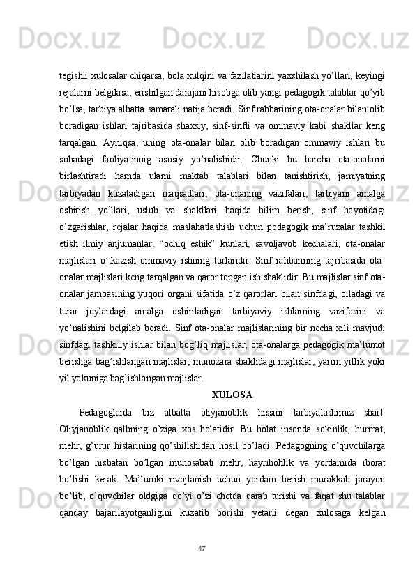 tegishli xulosalar chiqarsa, bola xulqini va fazilatlarini yaxshilash yo’llari, keyingi
rejalarni belgilasa, erishilgan darajani hisobga olib yangi pedagogik talablar qo’yib
bo’lsa, tarbiya albatta samarali natija beradi. Sinf rahbarining ota-onalar bilan olib
boradigan   ishlari   tajribasida   shaxsiy,   sinf-sinfli   va   ommaviy   kabi   shakllar   keng
tarqalgan.   Ayniqsa,   uning   ota-onalar   bilan   olib   boradigan   ommaviy   ishlari   bu
sohadagi   faoliyatinnig   asosiy   yo’nalishidir.   Chunki   bu   barcha   ota-onalarni
birlashtiradi   hamda   ularni   maktab   talablari   bilan   tanishtirish,   jamiyatning
tarbiyadan   kuzatadigan   maqsadlari,   ota-onaning   vazifalari,   tarbiyani   amalga
oshirish   yo’llari,   uslub   va   shakllari   haqida   bilim   berish,   sinf   hayotidagi
o’zgarishlar,   rejalar   haqida   maslahatlashish   uchun   pedagogik   ma’ruzalar   tashkil
etish   ilmiy   anjumanlar,   “ochiq   eshik”   kunlari,   savoljavob   kechalari,   ota-onalar
majlislari   o’tkazish   ommaviy   ishning   turlaridir.   Sinf   rahbarining   tajribasida   ota-
onalar majlislari keng tarqalgan va qaror topgan ish shaklidir. Bu majlislar sinf ota-
onalar  jamoasining  yuqori  organi  sifatida  o’z qarorlari   bilan  sinfdagi,  oiladagi  va
turar   joylardagi   amalga   oshiriladigan   tarbiyaviy   ishlarning   vazifasini   va
yo’nalishini   belgilab   beradi.   Sinf   ota-onalar   majlislarining   bir   necha   xili   mavjud:
sinfdagi  tashkiliy  ishlar   bilan bog’liq majlislar,  ota-onalarga  pedagogik  ma’lumot
berishga bag’ishlangan majlislar, munozara shaklidagi majlislar, yarim yillik yoki
yil yakuniga bag’ishlangan majlislar. 
XULOSA
Pedagoglarda   biz   albatta   oliyjanoblik   hissini   tarbiyalashimiz   shart.
Oliyjanoblik   qalbning   o’ziga   xos   holatidir.   Bu   holat   insonda   sokinlik,   hurmat,
mehr,   g’urur   hislarining   qo’shilishidan   hosil   bo’ladi.   Pedagogning   o’quvchilarga
bo’lgan   nisbatan   bo’lgan   munosabati   mehr,   hayrihohlik   va   yordamida   iborat
bo’lishi   kerak.   Ma’lumki   rivojlanish   uchun   yordam   berish   murakkab   jarayon
bo’lib,   o’quvchilar   oldgiga   qo’yi   o’zi   chetda   qarab   turishi   va   faqat   shu   talablar
qanday   bajarilayotganligini   kuzatib   borishi   yetarli   degan   xulosaga   kelgan
                                                                                 47 