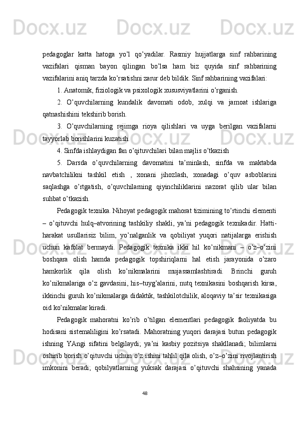 pedagoglar   katta   hatoga   yo’l   qo’yadilar.   Rasmiy   hujjatlarga   sinf   rahbarining
vazifalari   qisman   bayon   qilingan   bo’lsa   ham   biz   quyida   sinf   rahbarining
vazifalarini aniq tarzda ko’rsatishni zarur deb bildik. Sinf rahbarining vazifalari:
1. Anatomik, fiziologik va psixologik xususviyatlarini o’rganish.
2.   O’quvchilarning   kundalik   davomati   odob,   xulqi   va   jamoat   ishlariga
qatnashishini tekshirib borish.
3.   O’quvchilarning   rejimga   rioya   qilishlari   va   uyga   berilgan   vazifalarni
tayyorlab borishlarini kuzatish.
4. Sinfda ishlaydigan fan o’qituvchilari bilan majlis o’tkazish
5.   Darsda   o’quvchilarning   davomatini   ta’minlash,   sinfda   va   maktabda
navbatchilikni   tashkil   etish   ,   xonani   jihozlash,   xonadagi   o’quv   asboblarini
saqlashga   o’rtgatish,   o’quvchilarning   qiyinchiliklarini   nazorat   qilib   ular   bilan
suhbat o’tkazish.
Pedagogik texnika. Nihoyat pedagogik mahorat tizimining to’rtinchi elementi
–   o’qituvchi   hulq–atvorining   tashkiliy   shakli,   ya’ni   pedagogik   texnikadir.   Hatti-
harakat   usullarisiz   bilim,   yo’nalganlik   va   qobiliyat   yuqori   natijalarga   erishish
uchun   kafolat   bermaydi.   Pedagogik   texnika   ikki   hil   ko’nikmani   –   o’z–o’zini
boshqara   olish   hamda   pedagogik   topshiriqlarni   hal   etish   jarayonida   o’zaro
hamkorlik   qila   olish   ko’nikmalarini   mujassamlashtiradi.   Brinchi   guruh
ko’nikmalariga   o’z   gavdasini,   his–tuyg’alarini,   nutq   texnikasini   boshqarish   kirsa,
ikkinchi guruh ko’nikmalarga didaktik, tashkilotchilik, aloqaviy ta’sir texnikasiga
oid ko’nikmalar kiradi. 
Pedagogik   mahoratni   ko’rib   o’tilgan   elementlari   pedagogik   faoliyatda   bu
hodisani   sistemaliligini   ko’rsatadi.   Mahoratning   yuqori   darajasi   butun   pedagogik
ishning   YAngi   sifatini   belgilaydi;   ya’ni   kasbiy   pozitsiya   shakllanadi;   bilimlarni
oshirib borish o’qituvchi uchun o’z ishini tahlil qila olish, o’z–o’zini rivojlantirish
imkonini   beradi;   qobilyatlarning   yuksak   darajasi   o’qituvchi   shahsining   yanada
                                                                                 48