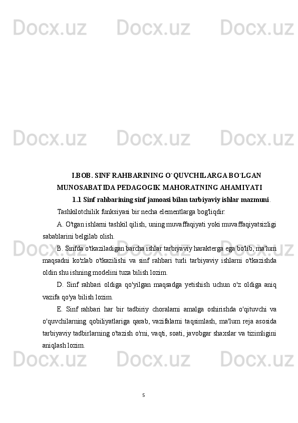 I.BOB. SINF RAHBARINING O`QUVCHILARGA BO`LGAN
MUNOSABATIDA PEDAGOGIK MAHORATNING AHAMIYATI
         1.1  Sinf rahbarining sinf jamoasi bilan tarbiyaviy ishlar mazmuni .
Tashkilotchilik funksiyasi bir necha elementlarga bog'liqdir:
A. O'tgan ishlarni tashkil qilish, uning muvaffaqiyati yoki muvaffaqiyatsizligi
sabablarini belgilab olish.
B. Sinfda o'tkaziladigan barcha ishlar tarbiyaviy harakterga ega bo'lib, ma'lum
maqsadni   ko'zlab   o'tkazilishi   va   sinf   rahbari   turli   tarbiyaviy   ishlarni   o'tkazishda
oldin shu ishning modelini tuza bilish lozim.
D.   Sinf   rahbari   oldiga   qo'yilgan   maqsadga   yetishish   uchun   o'z   oldiga   aniq
vazifa qo'ya bilish lozim.
E.   Sinf   rahbari   har   bir   tadbiriy   choralarni   amalga   oshirishda   o'qituvchi   va
o'quvchilarning   qobiliyatlariga   qarab,   vazifalarni   taqsimlash,   ma'lum   reja   asosida
tarbiyaviy tadbirlarning o'tazish o'rni, vaqti, soati, javobgar shaxslar va tizimligini
aniqlash lozim.
                                                                                 5