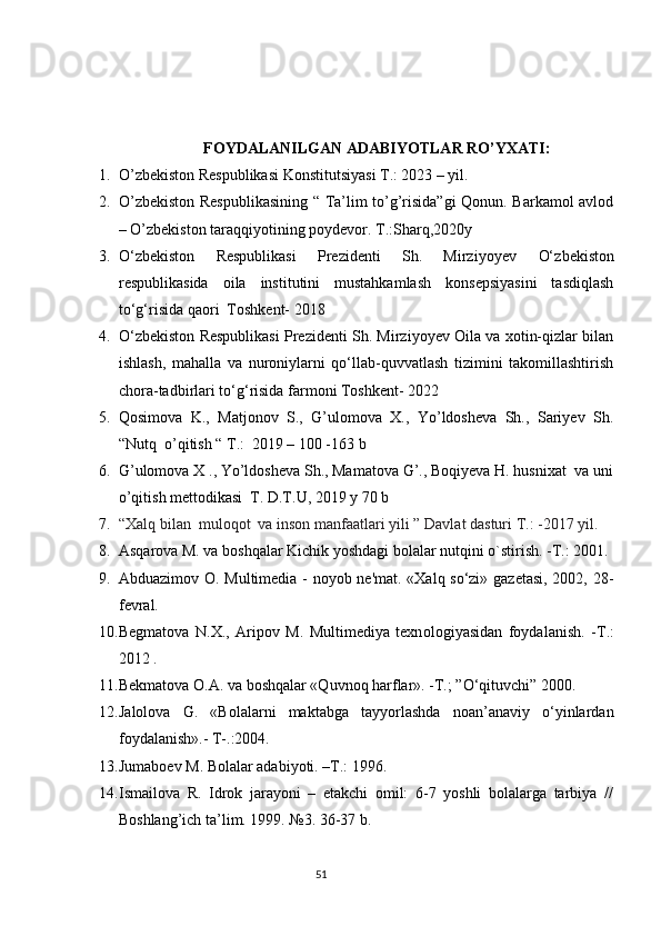                              FOYDALANILGAN ADABIYOTLAR RO’YXATI:
1. O’zbekiston Respublikasi Konstitutsiyasi T.: 2023 – yil.
2. O’zbekiston Respublikasining “ Ta’lim to’g’risida”gi Qonun. Barkamol avlod
– O’zbekiston taraqqiyotining poydevor. T.:Sharq,2020y
3. O ‘zbekiston   Respublikasi   Prezidenti   Sh.   Mirziyoyev   O‘ zbekiston
respublikasida   oila   institutini   mustahkamlash   konsepsiyasini   tasdiqlash
to‘g‘risida qaori  Toshkent- 2018
4. O ‘zbekiston Respublikasi Prezidenti Sh. Mirziyoyev Oila va xotin-qizlar bilan
ishlash,   mahalla   va   nuroniylarni   qo‘llab-quvvatlash   tizimini   takomillashtirish
chora-tadbirlari to‘g‘risida farmoni Toshkent- 2022
5. Qosimova   K.,   Matjonov   S.,   G’ulomova   X.,   Yo’ldosheva   Sh.,   Sariyev   Sh.
“Nutq  o’qitish “ T.:  2019 – 100 -163 b
6. G’ulomova X ., Yo’ldosheva Sh., Mamatova G’., Boqiyeva H. husnixat  va uni
o’qitish mettodikasi  T. D.T.U, 2019 y 70 b
7. “Xalq bilan  muloqot  va inson manfaatlari yili ”   Davlat dasturi T.: -2017 yil.
8. Asqarova M. va boshqalar Kichik yoshdagi bolalar nutqini o`stirish. -T.: 2001. 
9. Abduazimov O. Multimedia - noyob ne'mat. «Xalq so‘zi» gazetasi, 2002, 28-
fevral.
10. Begmatova   N.X.,   Aripov   M.   Multimediya   texn о logiyasidan   foydalanish.   - Т .:
2012 .
11. Bekmatova O.A. va boshqalar «Quvnoq harflar». -T.; ”O‘qituvchi” 2000.
12. Jalolova   G.   «Bolalarni   maktabga   tayyorlashda   noan’anaviy   o‘yinlardan
foydalanish».- T-.:2004.
13. Jumaboev M. Bolalar adabiyoti. –T.: 1996.
14. Ismailova   R.   Idrok   jarayoni   –   еtakchi   omil:   6-7   yoshli   bolalarga   tarbiya   //
Boshlang’ich ta’lim. 1999. №3. 36-37 b.
                                                                                 51 