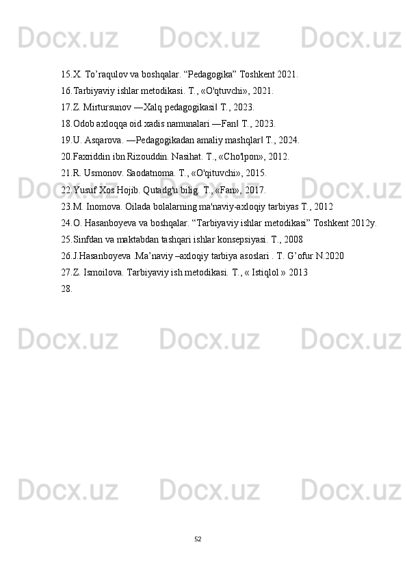 15. X. To’raqulov va boshqalar. “Pedagogika” Toshkent 2021.
16. Tarbiyaviy ishlar metodikasi. T., «O'qtuvchi», 2021.
17. Z. Mirtursunov ―Xalq pedagogikasi  T., 2023.‖
18. Odob axloqqa oid xadis namunalari ―Fan  T., 2023.	
‖
19. U. Asqarova. ―Pedagogikadan amaliy mashqlar  T., 2024.	
‖
20. Faxriddin ibn Rizouddin. Nasihat. T., «Cho'lpon», 2012.
21. R. Usmonov. Saodatnoma. T., «O'qituvchi», 2015.
22. Yusuf Xos Hojib. Qutadg'u bilig.  T., «Fan»,  2017 .
23. M. Inomova. Oilada bolalarning ma'naviy-axloqiy tarbiyas T., 2012
24. O. Hasanboyeva va boshqalar. “Tarbiyaviy ishlar metodikasi” Toshkent 2012y.
25. Sinfdan va maktabdan tashqari ishlar konsepsiyasi. T., 2008
26. J.Hasanboyeva .Ma’naviy –axloqiy tarbiya asoslari . T. G’ofur  N.20 2 0
27. Z. Ismoilova. Tarbiyaviy ish metodikasi.  T., « Istiqlol » 20 1 3
28.
                                                                                 52 